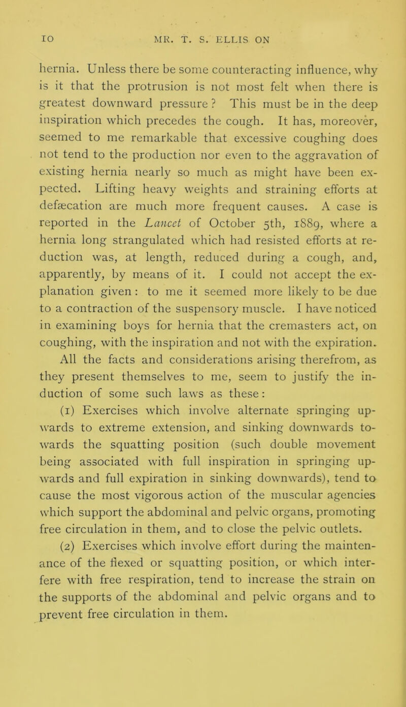 hernia. Unless there be some counteracting influence, why is it that the protrusion is not most felt when there is greatest downward pressure ? This must be in the deep inspiration which precedes the cough. It has, moreover, seemed to me remarkable that excessive coughing does not tend to the production nor even to the aggravation of existing hernia nearly so much as might have been ex- pected. Lifting heavy weights and straining efforts at defaecation are much more frequent causes. A case is reported in the Lancet of October 5th, 1889, where a hernia long strangulated which had resisted efforts at re- duction was, at length, reduced during a cough, and, apparently, by means of it. I could not accept the ex- planation given : to me it seemed more likely to be due to a contraction of the suspensory muscle. I have noticed in examining boys for hernia that the cremasters act, on coughing, with the inspiration and not with the expiration. All the facts and considerations arising therefrom, as they present themselves to me, seem to justify the in- duction of some such laws as these: (1) Exercises which involve alternate springing up- wards to extreme extension, and sinking downwards to- wards the squatting position (such double movement being associated with full inspiration in springing up- wards and full expiration in sinking downwards), tend to cause the most vigorous action of the muscular agencies which support the abdominal and pelvic organs, promoting free circulation in them, and to close the pelvic outlets. (2) Exercises which involve effort during the mainten- ance of the flexed or squatting position, or which inter- fere with free respiration, tend to increase the strain on the supports of the abdominal and pelvic organs and to prevent free circulation in them.