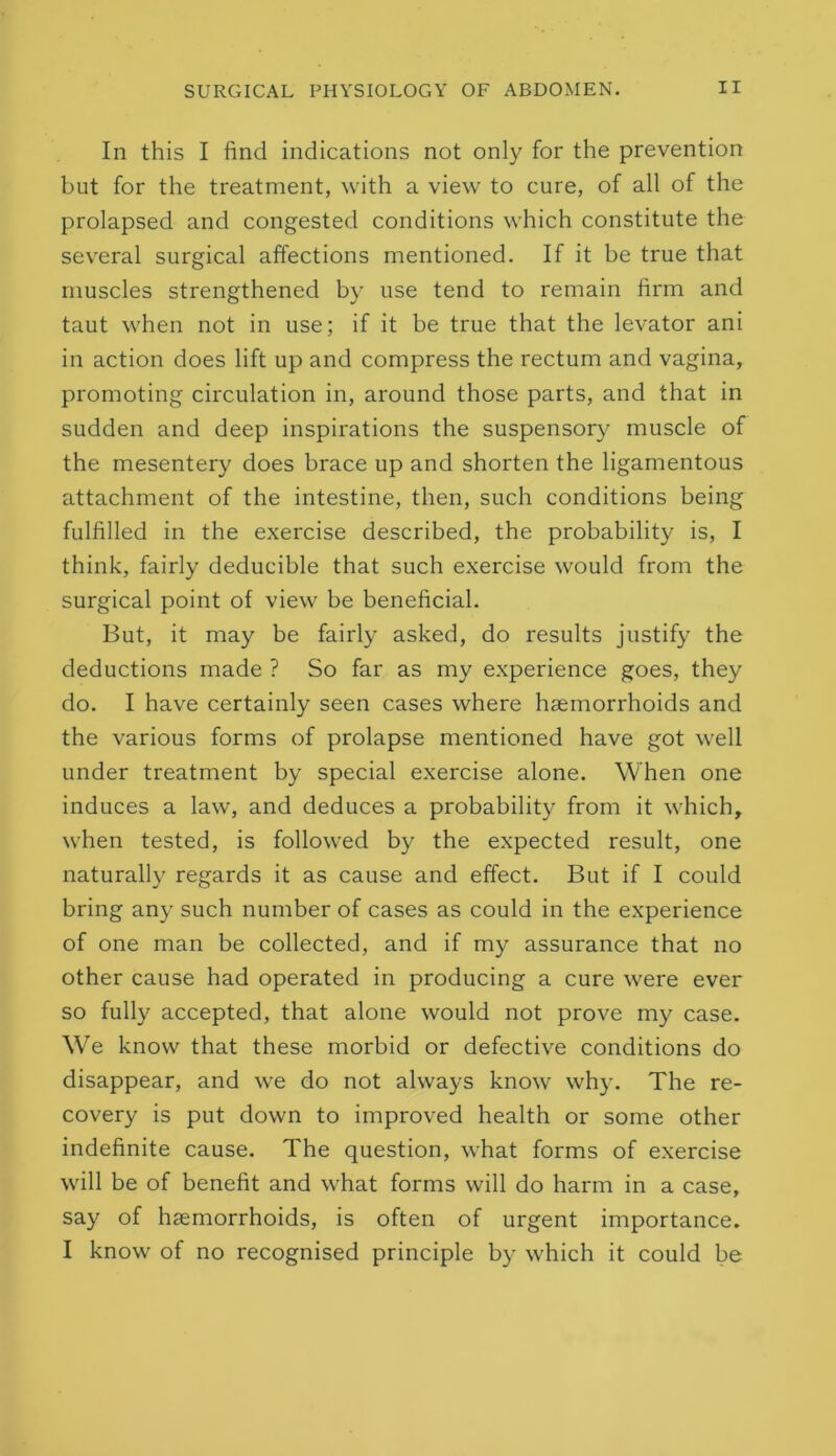 In this I find indications not only for the prevention but for the treatment, with a view to cure, of all of the prolapsed and congested conditions which constitute the several surgical affections mentioned. If it be true that muscles strengthened by use tend to remain firm and taut when not in use; if it be true that the levator ani in action does lift up and compress the rectum and vagina, promoting circulation in, around those parts, and that in sudden and deep inspirations the suspensory muscle of the mesentery does brace up and shorten the ligamentous attachment of the intestine, then, such conditions being fulfilled in the exercise described, the probability is, I think, fairly deducible that such exercise would from the surgical point of view be beneficial. But, it may be fairly asked, do results justify the deductions made ? So far as my experience goes, they do. I have certainly seen cases where haemorrhoids and the various forms of prolapse mentioned have got well under treatment by special exercise alone. When one induces a law, and deduces a probability from it which, when tested, is followed by the expected result, one naturally regards it as cause and effect. But if I could bring an}' such number of cases as could in the experience of one man be collected, and if my assurance that no other cause had operated in producing a cure were ever so fully accepted, that alone would not prove my case. We know that these morbid or defective conditions do disappear, and we do not always know why. The re- covery is put down to improved health or some other indefinite cause. The question, what forms of exercise will be of benefit and what forms will do harm in a case, say of haemorrhoids, is often of urgent importance. I know of no recognised principle by which it could be