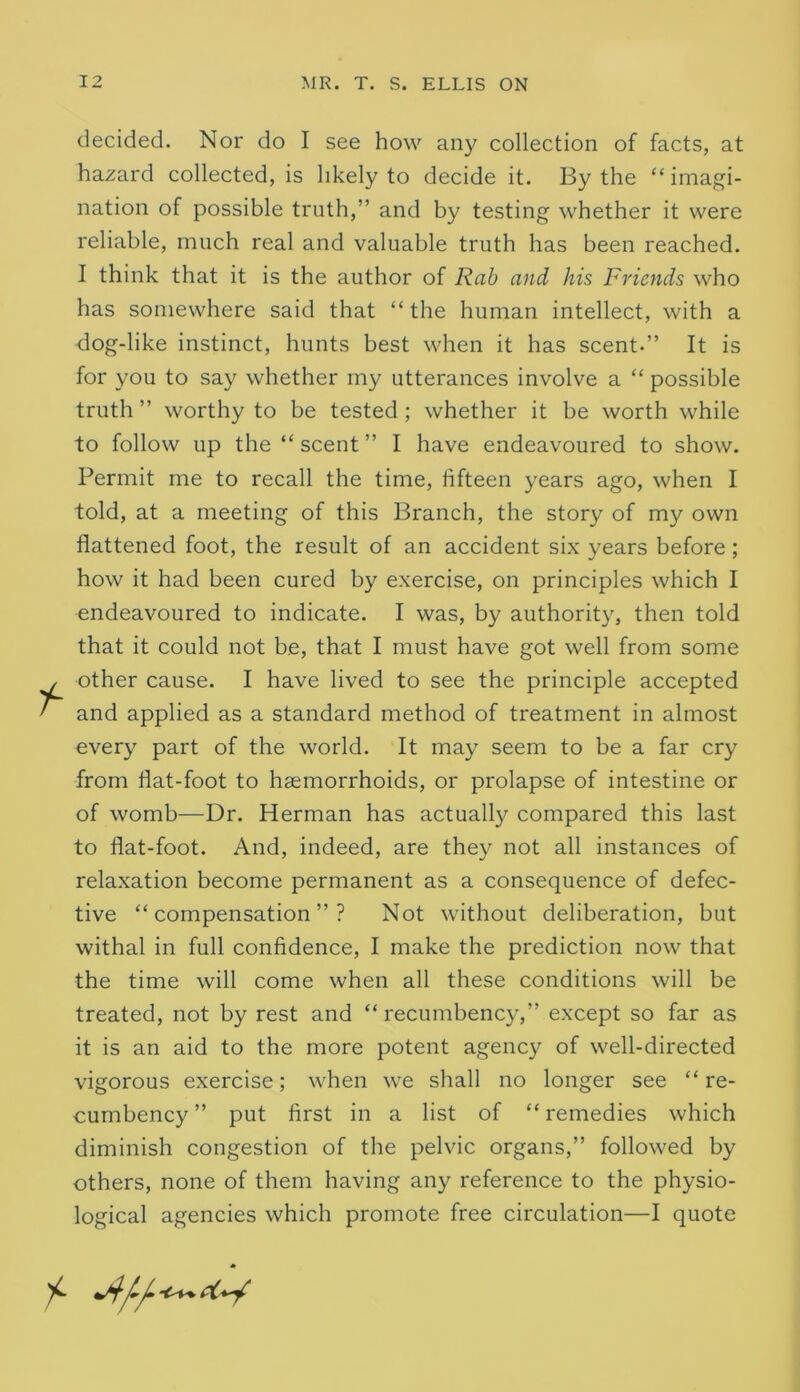 decided. Nor do I see how any collection of facts, at hazard collected, is likely to decide it. By the “ imagi- nation of possible truth,” and by testing whether it were reliable, much real and valuable truth has been reached. I think that it is the author of Rah and his Friends who has somewhere said that “ the human intellect, with a dog-like instinct, hunts best when it has scent.” It is for you to say whether my utterances involve a “ possible truth ” worthy to be tested; whether it be worth while to follow up the “ scent ” I have endeavoured to show. Permit me to recall the time, fifteen years ago, when I told, at a meeting of this Branch, the story of my own flattened foot, the result of an accident six years before; how it had been cured by exercise, on principles which I endeavoured to indicate. I was, by authority, then told that it could not be, that I must have got well from some other cause. I have lived to see the principle accepted and applied as a standard method of treatment in almost every part of the world. It may seem to be a far cry from flat-foot to haemorrhoids, or prolapse of intestine or of womb—Dr. Herman has actually compared this last to flat-foot. And, indeed, are they not all instances of relaxation become permanent as a consequence of defec- tive “compensation”? Not without deliberation, but withal in full confidence, I make the prediction now that the time will come when all these conditions will be treated, not by rest and “ recumbency,” except so far as it is an aid to the more potent agency of well-directed vigorous exercise; when we shall no longer see “ re- cumbency ” put first in a list of “ remedies which diminish congestion of the pelvic organs,” followed by others, none of them having any reference to the physio- logical agencies which promote free circulation—I quote