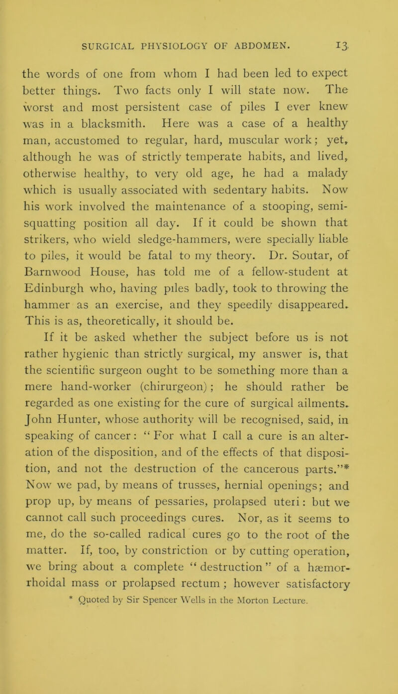 the words of one from whom I had been led to expect better things. Two facts only I will state now. The worst and most persistent case of piles I ever knew was in a blacksmith. Here was a case of a healthy man, accustomed to regular, hard, muscular work; yet» although he was of strictly temperate habits, and lived, otherwise healthy, to very old age, he had a malady which is usually associated with sedentary habits. Now his work involved the maintenance of a stooping, semi- squatting position all day. If it could be shown that strikers, who wield sledge-hammers, were specially liable to piles, it would be fatal to my theory. Dr. Soutar, of Barnwood House, has told me of a fellow-student at Edinburgh who, having piles badly, took to throwing the hammer as an exercise, and they speedily disappeared^ This is as, theoretically, it should be. If it be asked whether the subject before us is not rather hygienic than strictly surgical, my answer is, that the scientific surgeon ought to be something more than a mere hand-worker (chirurgeon) ; he should rather be regarded as one existing for the cure of surgical ailments. John Hunter, whose authority will be recognised, said, in speaking of cancer: “ For what I call a cure is an alter- ation of the disposition, and of the effects of that disposi- tion, and not the destruction of the cancerous parts.”* Now we pad, by means of trusses, hernial openings; and prop up, by means of pessaries, prolapsed uteri: but we cannot call such proceedings cures. Nor, as it seems to me, do the so-called radical cures go to the root of the matter. If, too, by constriction or by cutting operation, we bring about a complete “destruction” of a hremor- rhoidal mass or prolapsed rectum ; however satisfactory * Quoted by Sir Spencer ^Vells in the Morton Lecture.