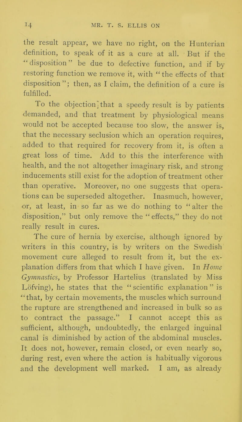 the result appear, we have no right, on the Hunterian definition, to speak of it as a cure at all. But if the “disposition” be due to defective function, and if by restoring function we remove it, with “the effects of that disposition”; then, as I claim, the definition of a cure is fulfilled. To the objectionj that a speedy result is by patients demanded, and that treatment by physiological means would not be accepted because too slow, the answer is, that the necessary seclusion which an operation requires, added to that required for recovery from it, is often a great loss of time. Add to this the interference with health, and the not altogether imaginary risk, and strong inducements still exist for the adoption of treatment other than operative. Moreover, no one suggests that opera- tions can be superseded altogether. Inasmuch, however, or, at least, in so far as we do nothing to “ alter the disposition,” but only remove the “ effects,” they do not really result in cures. The cure of hernia by exercise, although ignored by writers in this country, is by writers on the Swedish movement cure alleged to result from it, but the ex- planation differs from that which I have given. In Home Gymnastics, by Professor Hartelius (translated by Miss Lofving), he states that the “scientific explanation ” is “that, by certain movements, the muscles which surround the rupture are strengthened and increased in bulk so as to contract the passage.” I cannot accept this as sufficient, although, undoubtedly, the enlarged inguinal canal is diminished by action of the abdominal muscles. It does not, however, remain closed, or even nearly so, during rest, even where the action is habitually vigorous and the development well marked. I am, as already