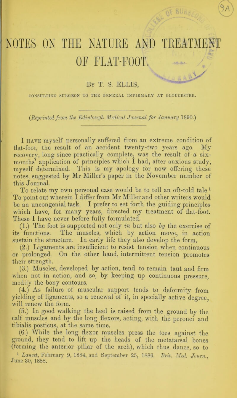 NOTES ON THE NATURE AND TREATMENT OF FLAT-FOOT. Atf By T. S. ELLIS, CONSULTING SURGEON TO THE GENERAL INFIRMARY AT GLOUCESTER. (Reprinted from the Edinburgh Medical Journal for January 1890.) I HAVE myself personally suffered from an extreme condition of flat-foot, the result of an accident twenty-two years ago. My recovery, long since practically complete, was the result of a six- months’ application of principles which 1 had, after anxious study, myself determined. This is my apology for now offering these notes, suggested by Mr Miller’s paper in the November number of this Journal. To relate my own personal case would be to tell an oft-told tale1 To point out wherein I differ from Mr Miller and other writers would be an uncongenial task. I prefer to set forth the guiding principles which have, for many years, directed my treatment of flat-foot. These I have never before fully formulated. (1.) The foot is supported not only in but also by the exercise of its functions. The muscles, which by action move, in action sustain the structure. In early life they also develop the form. (2.) Ligaments are insufficient to resist tension when continuous or prolonged. On the other hand, intermittent tension promotes their strength. (3.) Muscles, developed by action, tend to remain taut and firm when not in action, and so, by keeping up continuous pressure, modify the bony contours. (4.) As failure of muscular support tends to deformity from yielding of ligaments, so a renewal of it, in specially active degree, will renew the form. (5.) In good walking the heel is raised from the ground by the calf muscles and by the long flexors, acting, with the peronei and tibialis posticus, at the same time. (6.) While the long flexor muscles press the toes against the ground, they tend to lift up the heads of the metatarsal bones (forming the anterior pillar of the arch), which thus dance, so to 1 Lancet, February 9, 1884, and September 25, 1886. Brit. Med. Journ., June 30, 1888.