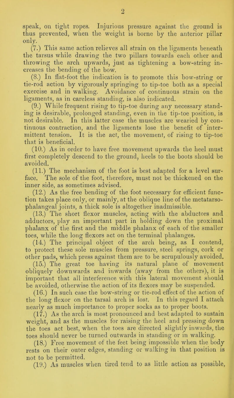 2 speak, on tight ropes. Injurious pressure against the ground is thus prevented, when the weight is borne by the anterior pillar only. (7.) This same action relieves all strain on the ligaments beneath the tarsus while drawing the two pillars towards each other and throwing the arch upwards, just as tightening a bow-string in- creases the bending of the bow. (8.) In flat-foot the indication is to promote this bow-string or tie-rod action by vigorously springing to tip-toe both as a special exercise and in walking. Avoidance of continuous strain on the ligaments, as in careless standing, is also indicated. (9.) While frequent rising to tip-toe during any necessary stand- ing is desirable, prolonged standing, even in the tip-toe position, is not desirable. In this latter case the muscles are wearied by con- tinuous contraction, and the ligaments lose the benefit of inter- mittent tension. It is the act, the movement, of rising to tip-toe that is beneficial. (10.) As in order to have free movement upwards the heel must first completely descend to the ground, heels to the boots should be avoided. (11.) The mechanism of the foot is best adapted for a level sur- face. The sole of the foot, therefore, must not be thickened on the inner side, as sometimes advised. (12.) As the free bending of the foot necessary for efficient func- tion takes place only, or mainly, at the oblique line of the metatarso- phalangeal joints, a thick sole is altogether inadmissible. (13.) The short flexor muscles, acting with the abductors and adductors, play an important part in holding down the proximal phalanx of the first and the middle phalanx of each of the smaller toes, while the long flexors act on the terminal phalanges. (14.) The principal object of the arch being, as I contend, to protect these sole muscles from pressure, steel springs, cork or other pads, which press against them are to be scrupulously avoided. (15.) The great toe having its natural plane of movement obliquely downwards and inwards (away from the others), it is important that all interference with this lateral movement should be avoided, otherwise the action of its flexors may be suspended. (16.) In such case the bow-string or tie-rod effect of the action of the long flexor on the tarsal arch is lost. In this regard I attach nearly as much importance to proper socks as to proper boots. (17.) As the arch is most pronounced and best adapted to sustain weight, and as the muscles for raising the heel and pressing down the toes act best, when the toes are directed slightly inwards, the toes should never be turned outwards in standing or in walking. (18.) Free movement of the feet being impossible when the body rests on their outer edges, standing or walking in that position is not to be permitted. (19.) As muscles when tired tend to as little action as possible,