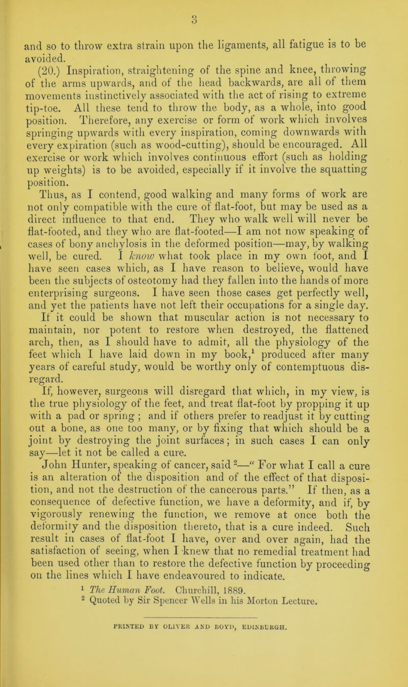 and so to throw extra strain upon the ligaments, all fatigue is to be avoided. (20.) Inspiration, straightening of the spine and knee, throwing of the arms upwards, and of the head backwards, are all ot them movements instinctively associated with the act of rising to extreme tip-toe. All these tend to throw the body, as a whole, into good position. Therefore, any exercise or form of work which involves springing upwards with every inspiration, coming downwards with every expiration (such as wood-cutting), should be encouraged. All exercise or work which involves continuous effort (such as holding up weights) is to be avoided, especially if it involve the squatting position. Thus, as I contend, good walking and many forms of work are not only compatible with the cure of flat-foot, but may be used as a direct influence to that end. They who walk well will never be flat-footed, and they who are flat-footed—I am not now speaking of cases of bony anchylosis in the deformed position—may, by walking well, be cured. I know what took place in my own foot, and I have seen cases which, as I have reason to believe, would have been the subjects of osteotomy had they fallen into the hands of more enterprising surgeons. I have seen those cases get perfectly well, and yet the patients have not left their occupations for a single day. If it could be shown that muscular action is not necessary to maintain, nor potent to restore when destroyed, the flattened arch, then, as I should have to admit, all the physiology of the feet which I have laid down in my book,1 produced after many years of careful study, would be worthy only of contemptuous dis- regard. If, however, surgeons will disregard that which, in my view, is the true physiology of the feet, and treat flat-foot by propping it up with a pad or spring ; and if others prefer to readjust it by cutting out a bone, as one too many, or by fixing that which should be a joint by destroying the joint surfaces; in such cases I can only say—let it not be called a cure. John Hunter, speaking of cancer, said2—“ For what I call a cure is an alteration of the disposition and of the effect of that disposi- tion, and not the destruction of the cancerous parts.” If then, as a consequence of defective function, we have a deformity, and if, by vigorously renewing the function, we remove at once both the deformity and the disposition thereto, that is a cure indeed. Such result in cases of flat-foot I have, over and over again, had the satisfaction of seeing, when I knew that no remedial treatment had been used other than to restore the defective function by proceeding on the lines which I have endeavoured to indicate. 1 The Human Foot. Churchill, 1889. 2 Quoted by Sir Spencer Wells in his Morton Lecture. PRINTED BY OLIVER AND BOYD, ED1NBLRGH.