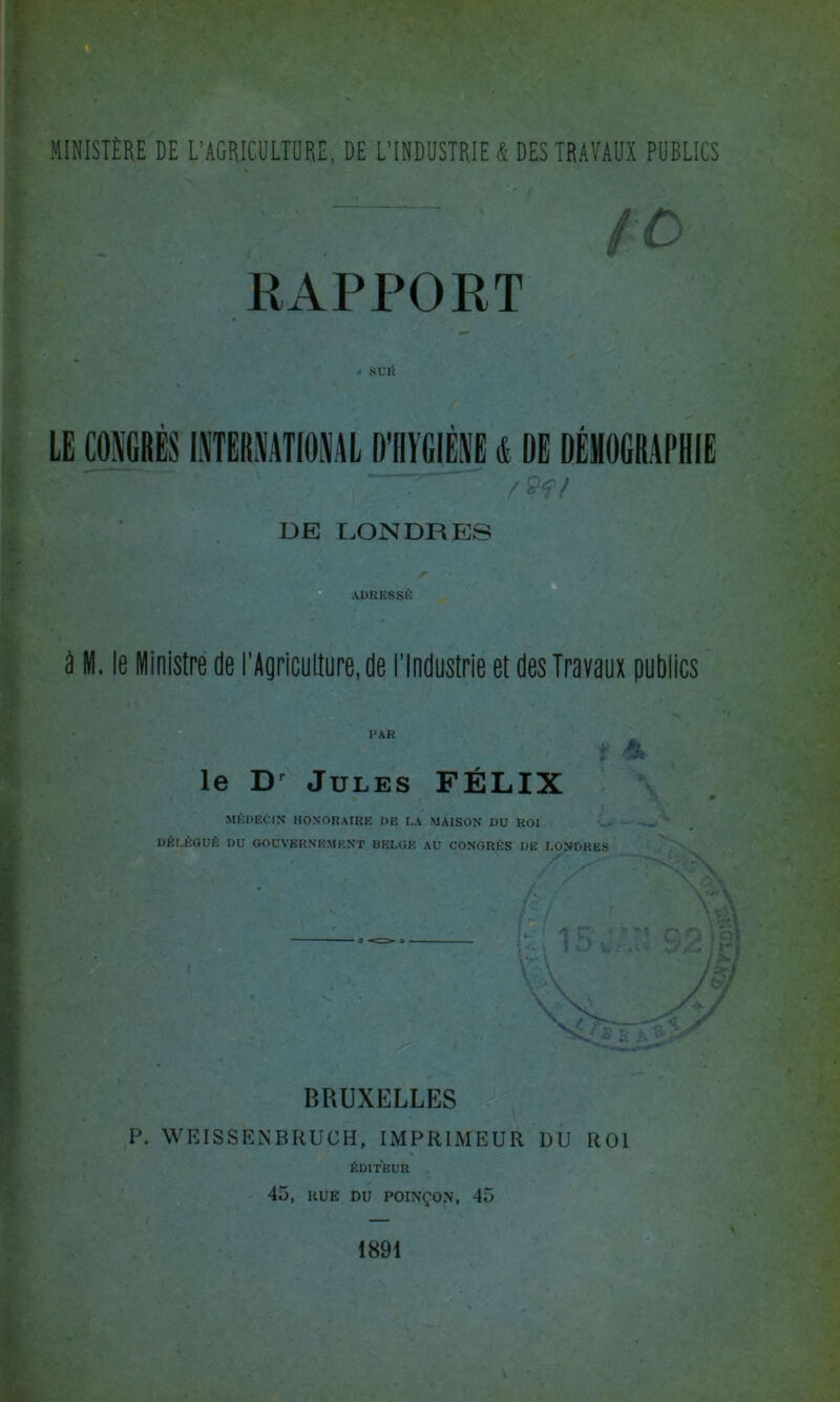 , ~ ' S O RAPPORT • SUR LE CONGRÈS INTERNATIONAL D’HYGIÈNE & DE DÉMOGRAPHIE /$?/ DE DON DR ES ADRESSÉ â M. le Ministre de l’Agriculture, de l'Industrie et des Travaux publics le Dr Jules FÉLIX médecin HONORAIRE I)E la maison du roi DÉLÉGUÉ DU GOUVERNEMENT BELGE AU CONGRÈS DE LONDRES BRUXELLES P. WEISSÈiNBRUCH, IMPRIMEUR DU ROI ÉDITEUR 45, KUK DU POINÇON, 45 1891