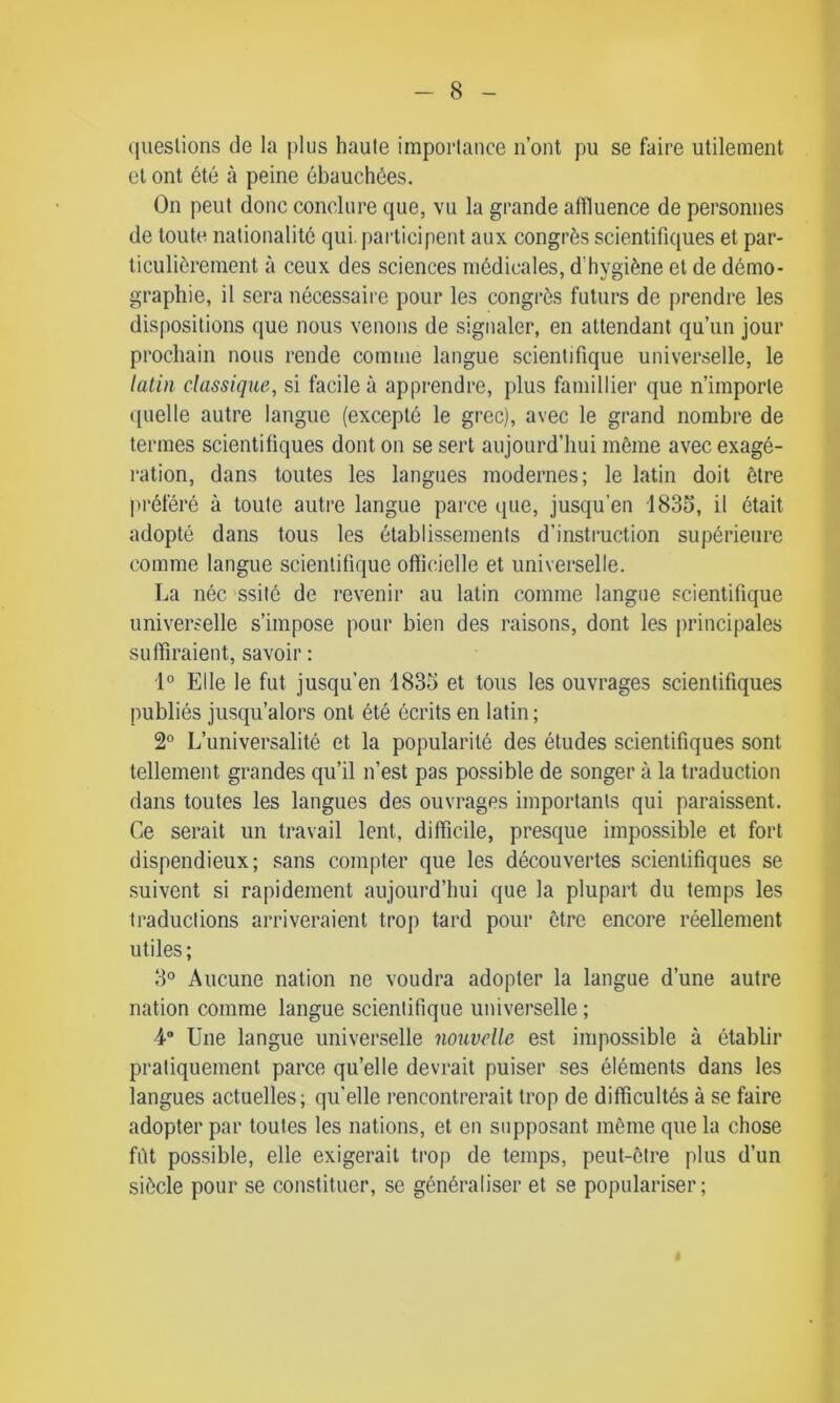 questions de la plus haute importance n’ont pu se faire utilement et ont été à peine ébauchées. On peut donc conclure que, vu la grande affluence de personnes de toute nationalité qui. participent aux congrès scientifiques et par- ticulièrement à ceux des sciences médicales, d'hygiène et de démo- graphie, il sera nécessaire pour les congrès futurs de prendre les dispositions que nous venons de signaler, en attendant qu’un jour prochain nous rende comme langue scientifique universelle, le latin classique, si facile à apprendre, plus famillier que n’importe quelle autre langue (excepté le grec), avec le grand nombre de termes scientifiques dont on se sert aujourd’hui même avec exagé- ration, dans toutes les langues modernes; le latin doit être préféré à toute autre langue parce que, jusqu’en 1835, il était adopté dans tous les établissements d’instruction supérieure comme langue scientifique officielle et universelle. La née ssité de revenir au latin comme langue scientifique universelle s’impose pour bien des raisons, dont les principales suffiraient, savoir : 1° Elle le fut jusqu’en 1835 et tous les ouvrages scientifiques publiés jusqu’alors ont été écrits en latin; 2° L’universalité et la popularité des études scientifiques sont tellement grandes qu’il n’est pas possible de songer à la traduction dans toutes les langues des ouvrages importants qui paraissent. Ce serait un travail lent, difficile, presque impossible et fort dispendieux; sans compter que les découvertes scientifiques se suivent si rapidement aujourd’hui que la plupart du temps les traductions arriveraient trop tard pour être encore réellement utiles ; 3° Aucune nation ne voudra adopter la langue d’une autre nation comme langue scientifique universelle ; 4 Une langue universelle nouvelle est impossible à établir pratiquement parce quelle devrait puiser ses éléments dans les langues actuelles; quelle rencontrerait trop de difficultés à se faire adopter par toutes les nations, et en supposant même que la chose fût possible, elle exigerait trop de temps, peut-être plus d’un siècle pour se constituer, se généraliser et se populariser; 4