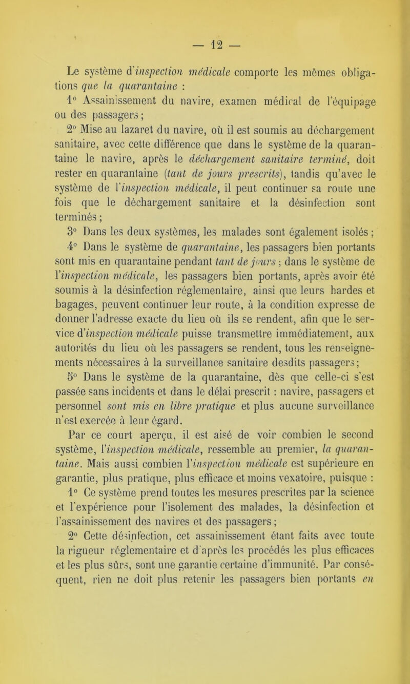 Le système ù'inspection medicale comporte les memes obliga- tions que la quarantaine : 1° Assainissement du navire, examen médical de l’équipage ou des passagers ; 2° Mise ail lazaret du navire, où il est soumis au déchargement sanitaire, avec cette différence que dans le système de la quaran- taine le navire, après le déchargement sanitaire terminé, doit rester en quarantaine (tant de jours prescrits), tandis qu’avec le système de l'inspection médicale, il peut continuer sa route une fois que le déchargement sanitaire et la désinfection sont terminés ; 3° Dans les deux systèmes, les malades sont également isolés ; 4° Dans le système de quarantaine, les passagers bien portants sont mis en quarantaine pendant tant de jours ; dans le système de l'inspection médicale, les passagers bien portants, après avoir été soumis à la désinfection réglementaire, ainsi que leurs hardes et bagages, peuvent continuer leur route, à la condition expresse de donner l’adresse exacte du lieu où ils se rendent, afin que le ser- vice d'inspection médicale puisse transmettre immédiatement, aux autorités du lieu où les passagers se rendent, tous les renseigne- ments nécessaires à la surveillance sanitaire desdits passagers; 3° Dans le système de la quarantaine, dès que celle-ci s’est passée sans incidents et dans le délai prescrit : navire, passagers et personnel sont mis en libre pratique et plus aucune surveillance n’est exercée à leur égard. Par ce court aperçu, il est aisé de voir combien le second système, l'inspection médicale, ressemble au premier, la quaran- taine. Mais aussi combien l'inspection médicale est supérieure en garantie, plus pratique, plus efficace et moins vexatoire, puisque : 1° Ce système prend toutes les mesures prescrites par la science et l'expérience pour l’isolement des malades, la désinfection et l’assainissement des navires et des passagers; 2° Cetie désinfection, cet assainissement étant faits avec toute la rigueur réglementaire et d'après les procédés les plus efficaces et les plus sûrs, sont une garantie certaine d’immunité. Par consé- quent, rien ne doit plus retenir les passagers bien portants en