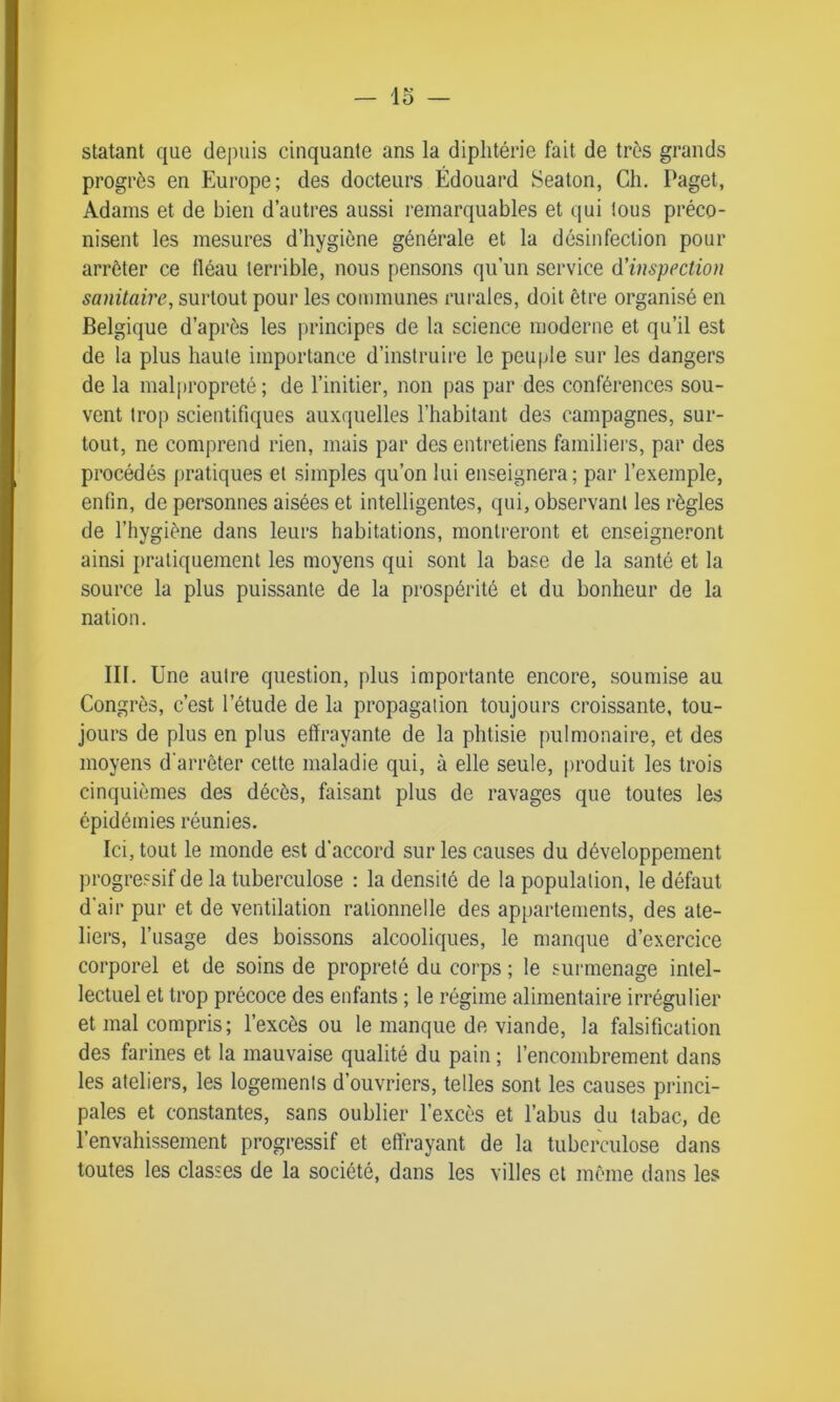 statant que depuis cinquante ans la diphtérie fait de très grands progrès en Europe; des docteurs Édouard Seaton, Ch. Paget, Adams et de bien d’autres aussi remarquables et qui tous préco- nisent les mesures d’hygiène générale et la désinfection pour arrêter ce tléau terrible, nous pensons qu’un service d'inspection sanitaire, surtout pour les communes rurales, doit être organisé en Belgique d’après les principes de la science moderne et qu’il est de la plus haute importance d’instruire le peuple sur les dangers de la malpropreté ; de l’initier, non pas par des conférences sou- vent trop scientifiques auxquelles l’habitant des campagnes, sur- tout, ne comprend rien, mais par des entretiens familiers, par des procédés pratiques et simples qu’on lui enseignera; par l’exemple, enfin, de personnes aisées et intelligentes, qui, observant les règles de l’hygiène dans leurs habitations, montreront et enseigneront ainsi pratiquement les moyens qui sont la base de la santé et la source la plus puissante de la prospérité et du bonheur de la nation. III. Une autre question, plus importante encore, soumise au Congrès, c’est l’étude de la propagation toujours croissante, tou- jours de plus en plus effrayante de la phtisie pulmonaire, et des moyens d'arrêter cette maladie qui, à elle seule, produit les trois cinquièmes des décès, faisant plus de ravages que toutes les épidémies réunies. Ici, tout le monde est d’accord sur les causes du développement progressif de la tuberculose : la densité de la population, le défaut d'air pur et de ventilation rationnelle des appartements, des ate- liers, l’usage des boissons alcooliques, le manque d’exercice corporel et de soins de propreté du corps ; le surmenage intel- lectuel et trop précoce des enfants ; le régime alimentaire irrégulier et mal compris; l’excès ou le manque de viande, la falsification des farines et la mauvaise qualité du pain ; l’encombrement dans les ateliers, les logements d’ouvriers, telles sont les causes princi- pales et constantes, sans oublier l’excès et l’abus du tabac, de l’envahissement progressif et effrayant de la tuberculose dans toutes les classes de la société, dans les villes et même dans les