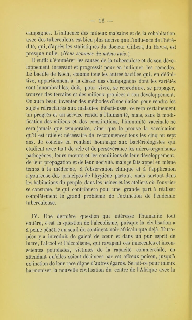 campagnes. L'influence des milieux malsains et de la cohabitation avec des tuberculeux est bien plus nocive que l’influence de l'héré- dité, qui, d’après les statistiques du docteur Gilbert, du Havre, est presque nulle. (Nous sommes du meme avis.) Il suffit d’énumérer les causes de la tuberculose et de son déve- loppement incessant et progressif pour en indiquer les remèdes. Le bacille de Koch, comme tous les autres bacilles qui, en défini- tive, appartiennent à la classe des champignons dont les variétés sont innombrables, doit, pour vivre, se reproduire, se propager, trouver des terrains et des milieux propices à son développement. On aura beau inventer des méthodes d’inoculation pour rendre les sujets réfractaires aux maladies infectieuses, ce sera certainement un progrès et un service rendu à l'humanité, mais, sans la modi- fication des milieux et des constitutions, l’immunité vaccinale ne sera jamais que temporaire, ainsi que le prouve la vaccination qu’il est utile et nécessaire de recommencer tous les cinq ou sept ans. Je conclus en rendant hommage aux bactériologistes qui étudient avec tant de zèle et de persévérance les micro-organismes pathogènes, leurs mœurs et les conditions de leur développement, de leur propagation et de leur nocivité, mais je fais appel en même temps à la médecine, à l’observation clinique et à l’application rigoureuse des principes de l’hygiène partout, mais surtout dans les habitations du peuple, dans les usines et les ateliers où l’ouvrier se consume, ce qui contribuera pour une grande part à réaliser complètement le grand problème de l’extinction de l’endémie tuberculeuse. IV. Une dernière question qui intéresse l’humanité tout entière, c’est la question de l’alcoolisme, puisque la civilisation a à peine pénétré au seuil du continent noir africain que déjà l’Euro- péen y a introduit de gaieté de cœur et dans un pur esprit de lucre, l’alcool et l’alcoolisme, qui ravagent ces innocentes et incon- scientes peuplades, victimes de la rapacité commerciale, en attendant qu’elles soient décimées par cet affreux poison, jusqu’à extinction de leur race digue d’autres égards. Serait-ce pour mieux harmoniser la nouvelle civilisation du centre de l'Afrique avec la