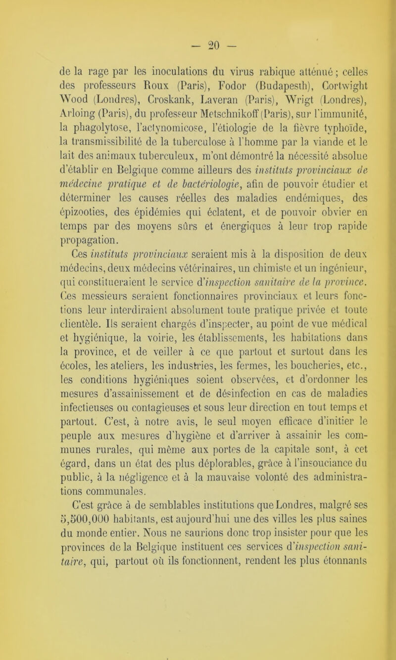 de la rage par les inoculations du virus rabique atténué ; celles des professeurs Roux (Paris), Fodor (Budapesth), Cortwight Wood (Londres), Croskank, Laveran (Paris), Wrigt (Londres), Arloing (Paris), du professeur Mclschnikoff (Paris), sur l'immunité, la phagolytose, l’aclynomicose, l’étiologie de la fièvre typhoïde, la transmissibilité de la tuberculose à l’homme par la viande et le lait des animaux tuberculeux, m’ont démontré la nécessité absolue d établir en Belgique comme ailleurs des instituts provinciaux de médecine, pratique et de bactériologie, afin de pouvoir étudier et déterminer les causes réelles des maladies endémiques, des épizooties, des épidémies qui éclatent, et de pouvoir obvier en temps par des moyens sûrs et énergiques à leur trop rapide propagation. Ces instituts provinciaux seraient mis à la disposition de deux médecins, deux médecins vétérinaires, un chimiste et un ingénieur, qui constitueraient le service d'inspection sanitaire de la province. Ces messieurs seraient fonctionnaires provinciaux et leurs fonc- tions leur interdiraient absolument toute pratique privée et toute clientèle. Ils seraient chargés d’inspecter, au point de vue médical et hygiénique, la voirie, les établissements, les habitations dans la province, et de veiller à ce que partout et surtout dans les écoles, les ateliers, les industries, les fermes, les boucheries, etc., les conditions hygiéniques soient observées, et d’ordonner les mesures d’assainissement et de désinfection en cas de maladies infectieuses ou contagieuses et sous leur direction en tout temps et partout. C’est, à notre avis, le seul moyen efficace d’initier le peuple aux mesures d’hygiène et d’arriver à assainir les com- munes rurales, qui môme aux portes de la capitale sont, tà cet égard, dans un état des plus déplorables, grâce à l’insouciance du public, à la négligence et à la mauvaise volonté des administra- tions communales. C’est grâce à de semblables institutions que Londres, malgré ses 5,500,000 habitants, est aujourd’hui une des villes les plus saines du monde entier. Nous ne saurions donc trop insister pour que les provinces delà Belgique instituent ces services d'inspection sani- taire, qui, partout où ils fonctionnent, rendent les plus étonnants