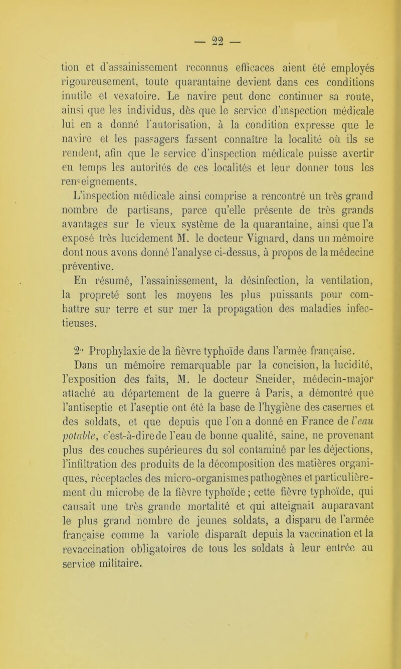 lion et d'assainissement reconnus efficaces aient été employés rigoureusement, toute quarantaine devient dans ces conditions inutile et vexatoire. Le navire peut donc continuer sa route, ainsi que les individus, dès que le service d’inspection médicale lui en a donné l’autorisation, à la condition expresse que le navire et les passagers fassent connaître la localité où ils se rendent, afin que le service d’inspection médicale puisse avertir en temps les autorités de ces localités et leur donner tous les renseignements. L’inspection médicale ainsi comprise a rencontré un très grand nombre de partisans, parce qu’elle présente de très grands avantages sur le vieux système de la quarantaine, ainsi que l’a exposé très lucidement M. le docteur Vignard, dans un mémoire dont nous avons donné l’analyse ci-dessus, à propos de la médecine préventive. En résumé, l’assainissement, la désinfection, la ventilation, la propreté sont les moyens les plus puissants pour com- battre sur terre et sur mer la propagation des maladies infec- tieuses. 2 Prophylaxie de la fièvre typhoïde dans l’armée française. Dans un mémoire remarquable par la concision, la lucidité, l’exposition des faits, M. le docteur Sneider, médecin-major attaché au département de la guerre à Paris, a démontré que l’antiseptie et l’aseptie ont été la base de l’hygiène des casernes et des soldats, et que depuis que l'on a donné en France de l'eau potable, c’est-à-dire de l’eau de bonne qualité, saine, ne provenant plus des couches supérieures du sol contaminé par les déjections, l’infiltration des produits de la décomposition des matières organi- ques, réceptacles des micro-organismes pathogènes et particulière- ment du microbe de la fièvre typhoïde ; cette fièvre typhoïde, qui causait une très grande mortalité et qui atteignait auparavant le plus grand nombre de jeunes soldats, a disparu de l’armée française comme la variole disparaît depuis la vaccination et la revaccination obligatoires de tous les soldats à leur entrée au service militaire.