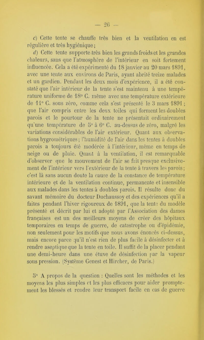 c) Celte tente se chauffe très bien et la ventilation en est régulière et très hygiénique; d) Cette tente supporte .très bien les grands froids et les grandes chaleurs, sans que l'atmosphère de l’intérieur en soit fortement influencée. Cela a été expérimenté du 18 janvier au 20 mars 1891, avec une tente aux environs de Paris, ayant abrité treize malades et un gardien. Pendant les deux mois d’expérience, il a été con- staté que l’air intérieur de la tente s’est maintenu à une tempé- rature uniforme de 18° C. même avec une température extérieure de 11° C. sous zéro, comme cela s’est présenté le 3 mars 1891 ; que l’air compris entre les deux toiles qui forment les doubles parois et le pourtour de la tente ne présentait ordinairement qu’une température de 5° à 6° C. au-dessus de zéro, malgré les variations considérables de l’air extérieur. Quant aux observa- tions hygrométriques; l’humidité de l’air dans les tentes à doubles parois a toujours été modérée à l’intérieur, même en temps de neige ou de pluie. Quant à la ventilation, il est remarquable d’observer que le mouvement de l’air se fait presque exclusive- ment de l’intérieur vers l’extérieur de la tente à travers les parois; c’est là sans aucun doute la cause de la constance de température intérieure et de la ventilation continue, permanente et insensible aux malades dans les tentes à doubles parois. Il résulte donc du savant mémoire du docteur Duchaussoy et des expériences qu’il a faites pendant l’hiver rigoureux de 1891, que la tente du modèle présenté et décrit par lui et adopté par l’Association des dames françaises est un des meilleurs moyens de créer des hôpitaux temporaires en temps de guerre, de catastrophe ou d’épidémie, non seulement pour les motifs que nous avons énoncés ci-dessus, mais encore parce qu’il n’est rien de plus facile à désinfecter et à rendre aseptique que la tente en toile. Il suffit de la placer pendant une demi-heure dans une étuve de désinfection par la vapeur sous pression. (Système Genest etHircher, de Paris.) 5° A propos de la question : Quelles sont les méthodes et les moyens les plus simples et les plus efficaces pour aider prompte- ment les blessés et rendre leur transport facile en cas de guerre