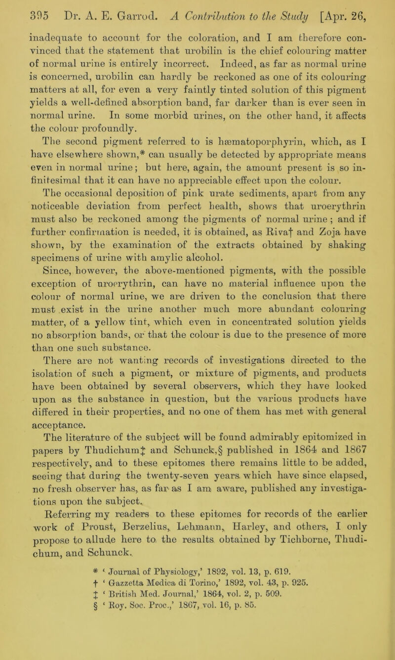 inadequate to account for the coloration, and I am therefore con- vinced that the statement that urobilin is the chief colouring matter of normal urine is entirely incorrect. Indeed, as far as normal urine is concerned, urobilin can hardly be reckoned as one of its colouring matters at all, for even a very faintly tinted solution of this pigment yields a well-defined absorption band, far darker than is ever seen in normal urine. In some morbid urines, on the other hand, it affects the colour profoundly. The second pigment referred to is hasmatoporphyrin, which, as I have elsewhere shown,* can usually be detected by appropriate means even in normal urine; but here, again, the amount present is so in- finitesimal that it can have no appreciable effect upon the colour. The occasional deposition of pink urate sediments, apart from any noticeable deviation from perfect health, shows that uroerythrin must also be reckoned among the pigments of normal urine ; and if further confirmation is needed, it is obtained, as Rival and Zoja have shown, by the examination of the extracts obtained by shaking specimens of urine with amylic alcohol. Since, however, the above-mentioned pigments, with the possible exception of uroerythrin, can have no material influence upon the colour of normal urine, we are driven to the conclusion that there must exist in the urine another much more abundant colouring matter, of a yellow tint, which even in concentrated solution yields no absorption bands, or that the colour is due to the presence of more than one such substance. There are not wanting records of investigations directed to the isolation of such a pigment, or mixture of pigments, and products have been obtained by several observers, which they have looked upon as the substance in question, but the various pi’oducts have differed in their properties, and no one of them has met with general acceptance. The literature of the subject will be found admirably epitomized in papers by ThudichumJ and Schunck,§ published in 1864 and 1867 respectively, and to these epitomes there remains little to be added, seeing that during the twenty-seven years which have since elapsed, no fresh observer has, as fan as I am aware, published any investiga- tions upon the subject. Referring my readers to these epitomes for records of the earlier work of Proust, Berzelius,. Lehmann, Harley, and others, I only propose to allude here to the results obtained by Ticliborne, Tliudi- chum, and Schunck, * ‘ Journal of Physiology,’ 1892, vol. 13, p. 619. f * Grazzetta Medica di Torino,’ 1892, vol. 43, p. 925. J ‘ British Med. Journal,’ 1864, vol. 2, p. 509. § ‘ Koy. Soc. Proc.,’ 1867, vol. 16, p. 85.