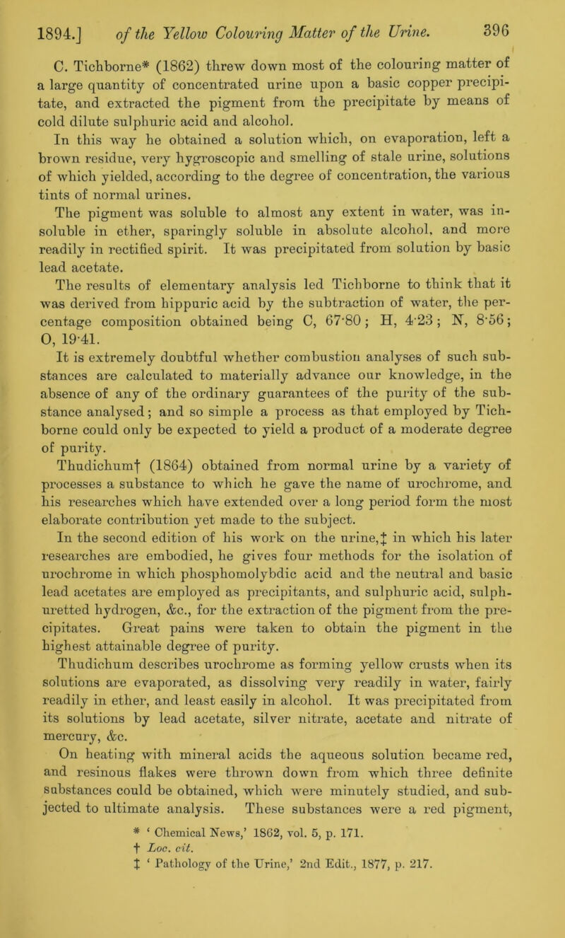 C. Tichborne* (1862) threw down most of the colouring matter of a large quantity of concentrated urine upon a basic copper precipi- tate, and extracted the pigment from the precipitate by means of cold dilute sulphuric acid and alcohol. In this way he obtained a solution which, on evaporation, left a brown residue, very hygroscopic and smelling of stale urine, solutions of which yielded, according to the degree of concentration, the various tints of normal urines. The pigment was soluble to almost any extent in water, was in- soluble in ether, sparingly soluble in absolute alcohol, and more readily in rectified spirit. It was precipitated from solution by basic lead acetate. The results of elementary analysis led Tichborne to think that it was derived from hippuric acid by the subtraction of water, the per- centage composition obtained being C, 67'80 ; H, 4 23 ; 1ST, 8'56; 0, 19-41. It is extremely doubtful whether combustion analyses of such sub- stances are calculated to materially advance our knowledge, in the absence of any of the ordinary guarantees of the purity of the sub- stance analysed; and so simple a process as that employed by Tich- borne could only be expected to yield a product of a moderate degree of purity. Thudichumf (1864) obtained from normal urine by a variety of processes a substance to which he gave the name of ui’ochrome, and his researches which have extended over a long period form the most elaborate contribution yet made to the subject. In the second edition of his work on the urine, J in which his later researches are embodied, he gives four methods for the isolation of urochrome in which phosphomolybdic acid and the neutral and basic lead acetates are employed as precipitants, and sulphuric acid, sulph- uretted hydrogen, &c., for the extraction of the pigment from the pre- cipitates. Great pains were taken to obtain the pigment in the highest attainable degree of purity. Thudichum describes urochrome as forming yellow crusts when its solutions are evaporated, as dissolving very readily in water, fairly readily in ether, and least easily in alcohol. It was precipitated from its solutions by lead acetate, silver nitrate, acetate and nitrate of mercury, &c. On heating with mineral acids the aqueous solution became red, and resinous flakes were thrown down from which three definite substances could be obtained, which were minutely studied, and sub- jected to ultimate analysis. These substances were a red pigment, * * Chemical News,’ 18G2, vol. 5, p. 171. t Loo. cit, I ‘ Pathology of the Urine,’ 2nd Edit., 1877, p. 217.