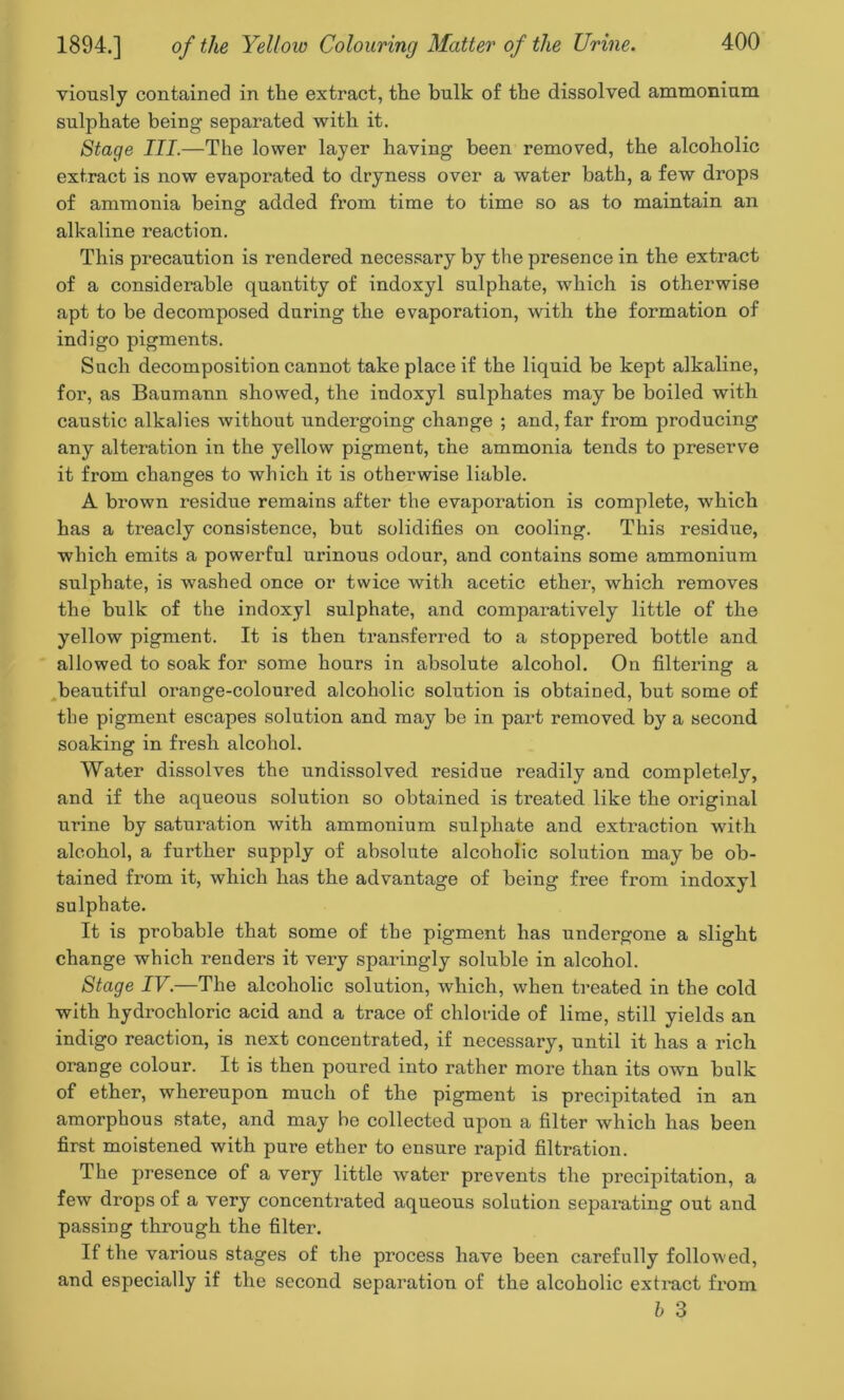 viously contained in the extract, the bulk of the dissolved ammonium sulphate being separated with it. Stage III.—The lower layer having been removed, the alcoholic extract is now evaporated to dryness over a water bath, a few drops of ammonia being: added from time to time so as to maintain an alkaline reaction. This precaution is rendered necessary by the presence in the extract of a considerable quantity of indoxyl sulphate, which is otherwise apt to be decomposed during the evaporation, with the formation of indigo pigments. Such decomposition cannot take place if the liquid be kept alkaline, for, as Baumann showed, the indoxyl sulphates may be boiled with caustic alkalies without undergoing change ; and, far from producing any alteration in the yellow pigment, the ammonia tends to preserve it from changes to which it is otherwise liable. A brown residue remains after the evaporation is complete, which has a treacly consistence, but solidifies on cooling. This residue, which emits a powerful urinous odour, and contains some ammonium sulphate, is washed once or twice with acetic ether, which removes the bulk of the indoxyl sulphate, and comparatively little of the yellow pigment. It is then transferred to a stoppered bottle and allowed to soak for some hours in absolute alcohol. On filtering a beautiful orange-coloured alcoholic solution is obtained, but some of the pigment escapes solution and may be in part removed by a second soaking in fresh alcohol. Water dissolves the undissolved residue readily and completely, and if the aqueous solution so obtained is treated like the original urine by saturation with ammonium sulphate and extraction with alcohol, a further supply of absolute alcoholic solution may be ob- tained from it, which has the advantage of being free from indoxyl sulphate. It is probable that some of the pigment has undergone a slight change which renders it very sparingly soluble in alcohol. Stage IV.—The alcoholic solution, which, when treated in the cold with hydrochloric acid and a trace of chloride of lime, still yields an indigo reaction, is next concentrated, if necessary, until it has a rich orange colour. It is then poured into rather more than its own bulk of ether, whereupon much of the pigment is precipitated in an amorphous state, and may be collected upon a filter which has been first moistened with pure ether to ensure rapid filtration. The presence of a very little water prevents the precipitation, a few drops of a very concentrated aqueous solution separating out and passing through the filter. If the various stages of the process have been carefully followed, and especially if the second separation of the alcoholic extract fi’om b 3