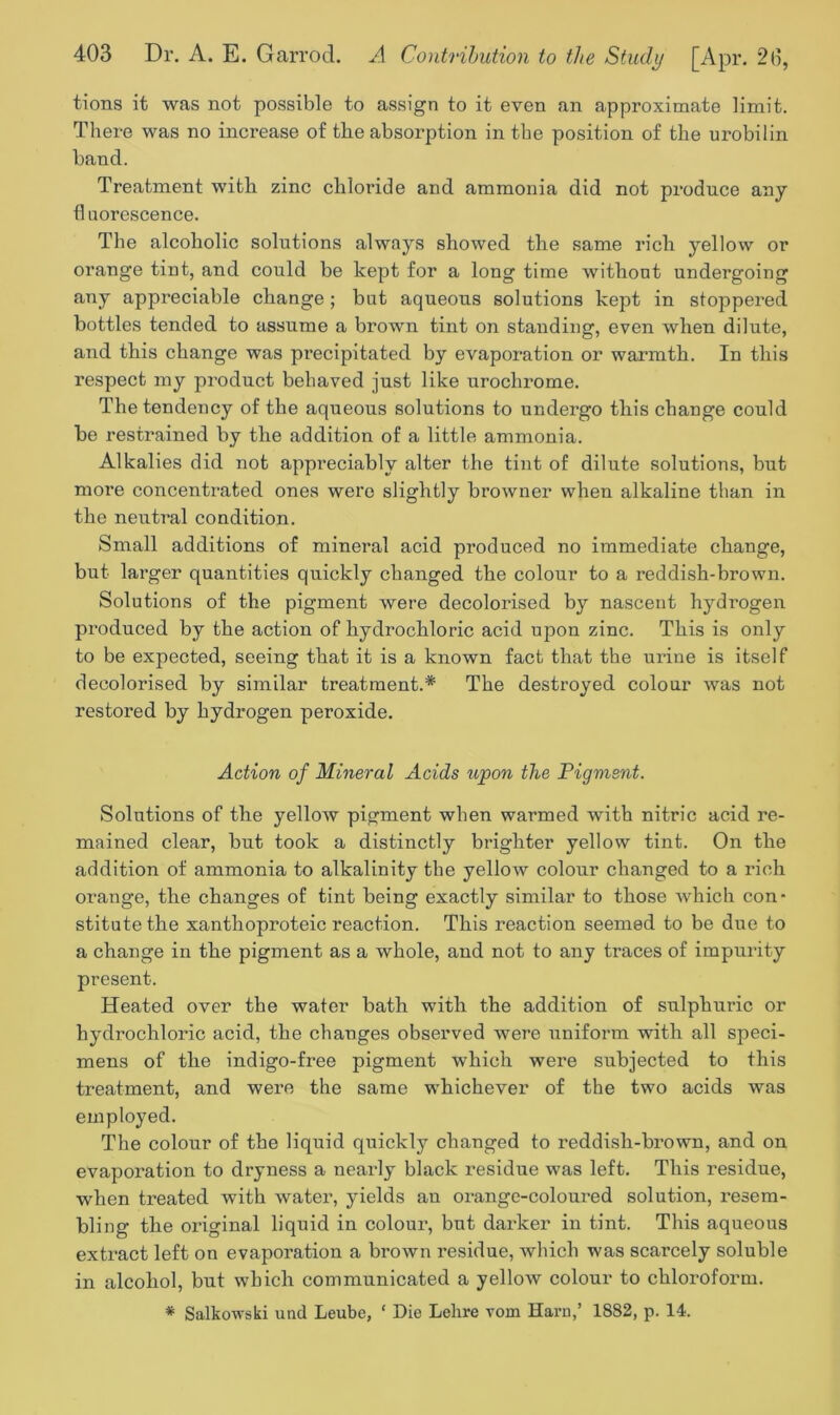 tions it was not possible to assign to it even an approximate limit. There was no increase of the absorption in the position of the urobilin band. Treatment with zinc chloride and ammonia did not produce any fluorescence. The alcoholic solutions always showed the same rich yellow or orange tint, and could be kept for a long time without undergoing any appreciable change ; but aqueous solutions kept in stoppered bottles tended to assume a brown tint on standing, even when dilute, and this change was precipitated by evaporation or warmth. In this respect my product behaved just like urochrome. The tendency of the aqueous solutions to undergo this change could be restrained by the addition of a little ammonia. Alkalies did not appreciably alter the tint of dilute solutions, but more concentrated ones were slightly browner when alkaline than in the neutral condition. Small additions of mineral acid produced no immediate change, but larger quantities quickly changed the colour to a reddish-brown. Solutions of the pigment were decolorised by nascent hydrogen produced by the action of hydrochloric acid upon zinc. This is only to be expected, seeing that it is a known fact that the urine is itself decolorised by similar treatment.* The destroyed colour was not restored by hydrogen peroxide. Action of Mineral Acids upon the Pigment. Solutions of the yellow pigment when warmed with nitric acid re- mained clear, but took a distinctly brighter yellow tint. On the addition of ammonia to alkalinity the yellow colour changed to a rich orange, the changes of tint being exactly similar to those which con- stitute the xanthoproteic reaction. This reaction seemed to be due to a change in the pigment as a whole, and not to any traces of impurity present. Heated over the water bath with the addition of sulphuric or hydrochloric acid, the changes observed were uniform with all speci- mens of the indigo-free pigment which were subjected to this treatment, and were the same whichever of the two acids was employed. The colour of the liquid quickly changed to reddish-brown, and on evaporation to dryness a nearly black residue was left. This residue, when treated with water, yields au orange-coloured solution, resem- bling the original liquid in colour, but darker in tint. This aqueous extract left on evaporation a brown residue, which was scarcely soluble in alcohol, but which communicated a yellow colour to chloroform. * Salkowski und Leube, ‘ Die Lehre vom Harn,’ 1882, p. 14.