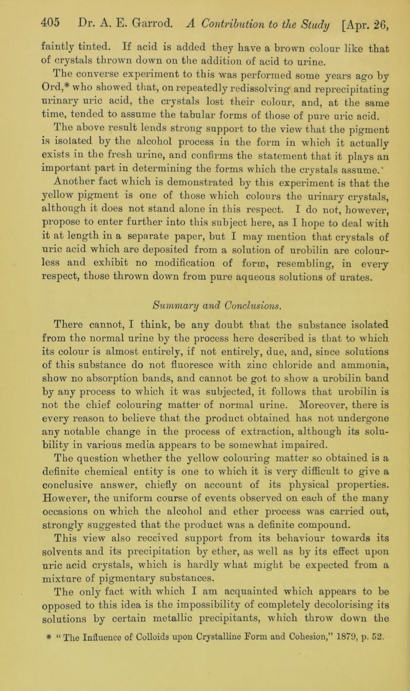 faintly tinted. If acid is added they have a brown colour like that of crystals thrown down on the addition of acid to urine. The converse experiment to this was performed some years ago by Ord,* who showed that, on repeatedly redissolving and reprecipitating urinary uric acid, the crystals lost their colour, and, at the same time, tended to assume the tabular forms of those of pure uric acid. The above result lends strong support to the view that the pigment is isolated by the alcohol process in the form in which it actually exists in the fresh urine, and confirms the statement that it plays an important part in determining the forms which the crystals assume.’ Another fact which is demonstrated by this experiment is that the yellow pigment is one of those which colours the urinary crystals, although it does not stand alone in this respect. I do not, however, propose to enter further into this subject here, as I hope to deal with it at length in a separate paper, but I may mention that crystals of uric acid which are deposited from a solution of urobilin are colour- less and exhibit no modification of form, resembling, in every respect, those thrown down from pure aqueous solutions of ui’ates. Summary and Conclusions. There cannot, I think, be any doubt that the substance isolated from the normal urine by the process here described is that to which its colour is almost entirely, if not entirely, due, and, since solutions of this substance do not fluoresce with zinc chloride and ammonia, show no absorption bands, and cannot be got to show a urobilin band by any process to which it was subjected, it follows that urobilin is not the chief colouring matter of normal urine. Moreover, there is every reason to believe that the product obtained has not undergone any notable change in the process of extraction, although its solu- bility in various media appears to be somewhat impaired. The question whether the yellow colouring matter so obtained is a definite chemical entity is one to which it is very difficult to give a conclusive answer, chiefly on account of its physical properties. However, the uniform course of events observed on each of the many occasions on which the alcohol and ether process was carried out, strongly suggested that the product was a definite compound. This view also received support from its behaviour towards its solvents and its precipitation by ether, as Avell as by its effect upon uric acid crystals, which is hardly what might be expected from a mixture of pigmentary substances. The only fact with which I am acquainted which appears to be opposed to this idea is the impossibility of completely decolorising its solutions by certain metallic precipitants, which throw down the * “ Tlie Influence of Colloids upon Crystalline Form and Cohesion,” 1879, p. 52.