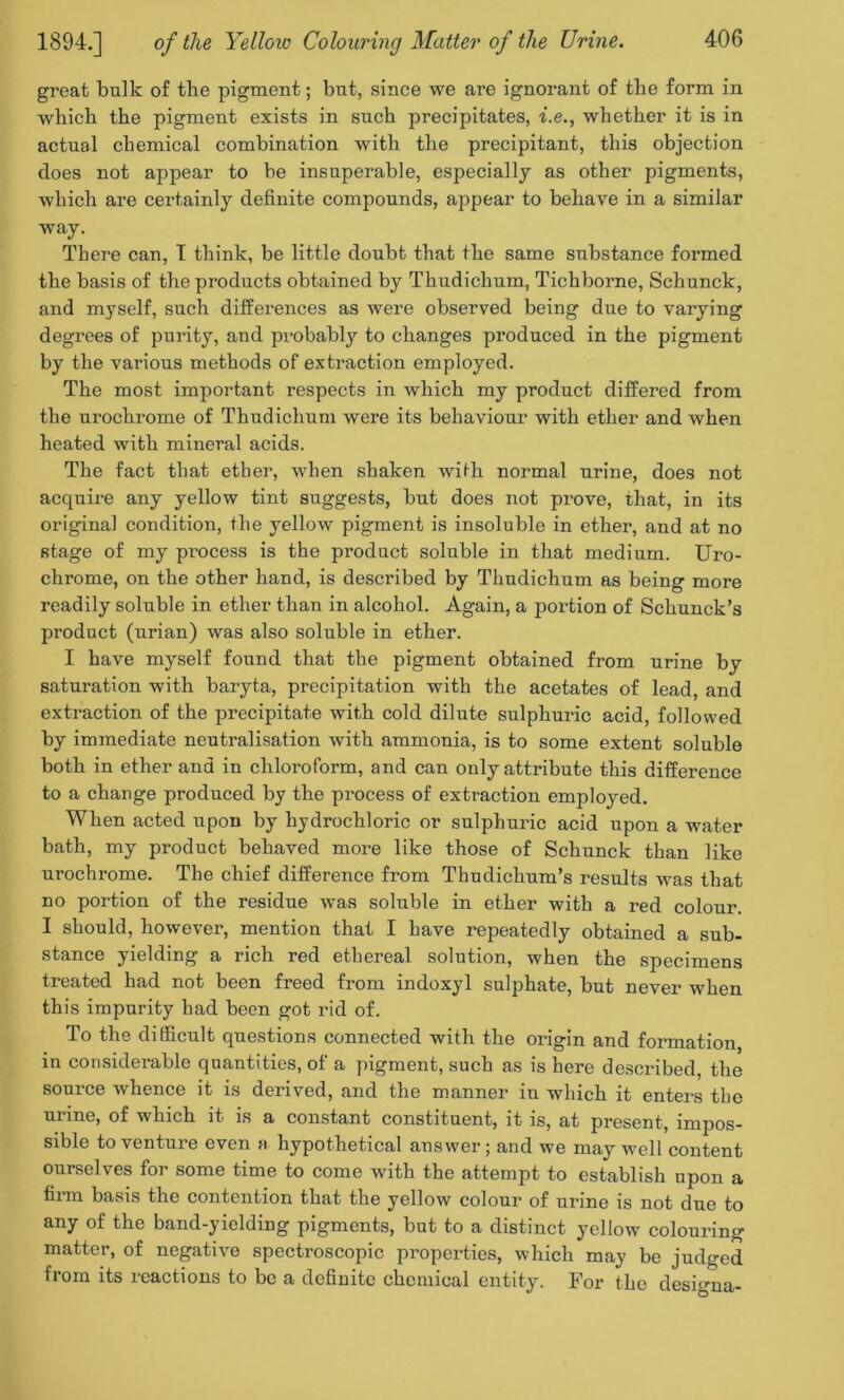 groat bulk of the pigment; but, since we are ignorant of the form in which the pigment exists in such precipitates, i.e., whether it is in actual chemical combination with the precipitant, this objection does not appear to be insuperable, especially as other pigments, which are certainly definite compounds, appear to behave in a similar way. There can, I think, be little doubt that the same substance formed the basis of the products obtained by Thudichum, Tichborne, Schunck, and myself, such differences as were observed being due to varying degrees of purity, and probably to changes produced in the pigment by the various methods of extraction employed. The most important respects in which my product differed from the urochrome of Thudichum were its behaviour with ether and when heated with mineral acids. The fact that ether, when shaken with normal urine, does not acquire any yellow tint suggests, but does not prove, that, in its original condition, the yellow pigment is insoluble in ether, and at no stage of my pi’ocess is the product soluble in that medium. Uro- chrome, on the other hand, is described by Thudichum as being more readily soluble in ether than in alcohol. Again, a portion of Schunck’s product (urian) was also soluble in ether. I have myself found that the pigment obtained from urine by saturation with baryta, precipitation with the acetates of lead, and extraction of the precipitate with cold dilute sulphuric acid, followed by immediate neutralisation with ammonia, is to some extent soluble both in ether and in chloroform, and can only attribute this difference to a change produced by the process of extraction employed. When acted upon by hydrochloric or sulphuric acid upon a water bath, my product behaved more like those of Schunck than like urochrome. The chief difference from Thudichum’s results was that no portion of the residue was soluble in ether with a red colour. I should, however, mention that I have repeatedly obtained a sub- stance yielding a rich red ethereal solution, when the specimens treated had not been freed from indoxyl sulphate, but never when this impurity had been got rid of. To the difficult questions connected with the origin and formation, in considerable quantities, of a pigment, such as is here described, the source whence it is derived, and the manner in which it enters the urine, of which it is a constant constituent, it is, at present, impos- sible to venture even a hypothetical answer; and we may well content ourselves for some time to come with the attempt to establish upon a firm basis the contention that the yellow colour of urine is not due to any of the band-yielding pigments, but to a distinct yellow colouring matter, of negative spectroscopic properties, which may be judged from its reactions to be a definite chemical entity. For the designa-