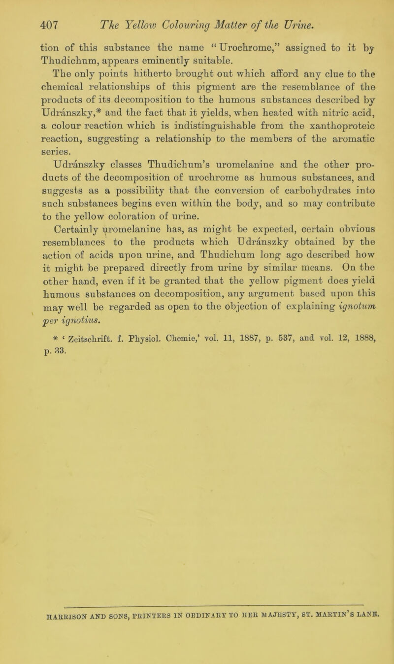 tion of this substance the name “ Urochrome,” assigned to it by Thudichum, appears eminently suitable. The only points hitherto brought out which afford any clue to the chemical relationships of this pigment are the resemblance of the products of its decomposition to the humous substances described by Udranszky,* and the fact that it yields, when heated with nitric acid, a colour reaction which is indistinguishable from the xanthoproteic reaction, suggesting a relationship to the members of the aromatic series. Udranszky classes Thudiclium’s uromelanine and the other pro- ducts of the decomposition of urochrome as humous substances, and suggests as a possibility that the conversion of carbohydrates into such substances begins even within the body, and so may contribute to the yellow coloration of urine. Certainly uromelanine has, as might be expected, certain obvious resemblances to the products which TJdranszky obtained by the action of acids upon urine, and Thudichum long ago described how it might he prepared directly from urine by similar means. On the other hand, even if it he granted that the yellow pigment does yield humous substances on decomposition, any argument based upon this may well be regarded as open to the objection of explaining ignotum per ignotius. * £ Zeitschrift. f. Physiol. Chemie,’ vol. 11, 1887, p. 537, and vol. 12, 1888, p. 33. IIABEISON AND SONS, PEINTEES IN OlIDINAEY TO IIEE MAJESTY, ST. MABTIN’s LANE.