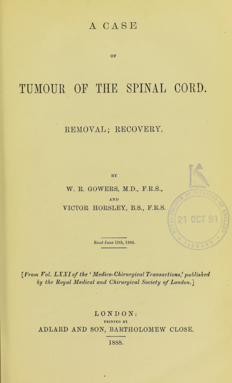 OF TUMOUR OF THE SPINAL CORD. REMOVAL; RECOVERY. BY W. R. GOWERS, M.D., F.R.S., AND VICTOR HORSLEY, B.S., F.R.S. Read June 12th, 1888. [From Vol. LX XI of the ‘ Medico-Chirurgical Transactions' published by the Royal Medical and Chiruryical Society of London.] LONDON: PRINTED BY ADLARD AND SON, BARTHOLOMEW CLOSE. 1888.