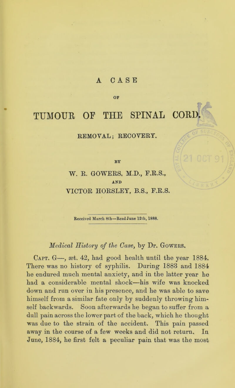 OF TTJMOUB OF THE SPINAL GOBI). REMOVAL; RECOVERY. BY W. R. GOWERS. M.D., E.R.S., AND VICTOR HORSLEY, B.S., F.R.S. Received Match 8th—Read June 12th, 1888. Medical History of the Case, by Dr. Gowers. Capt. G—, set. 42, bad good health until the year 1884. There was no history of syphilis. Daring 1883 and 1884 he endured much mental anxiety, and in the latter year he had a considerable mental shock—his wife was knocked down and run over in his presence, and he was able to save himself from a similar fate only by suddenly throwing him- self backwards. Soon afterwards he began to suffer from a dull pain across the lower part of the back, which he thought was due to the strain of the accident. This pain passed away in the course of a few weeks and did not return. In June, 1884, he first felt a peculiar pain that was the most