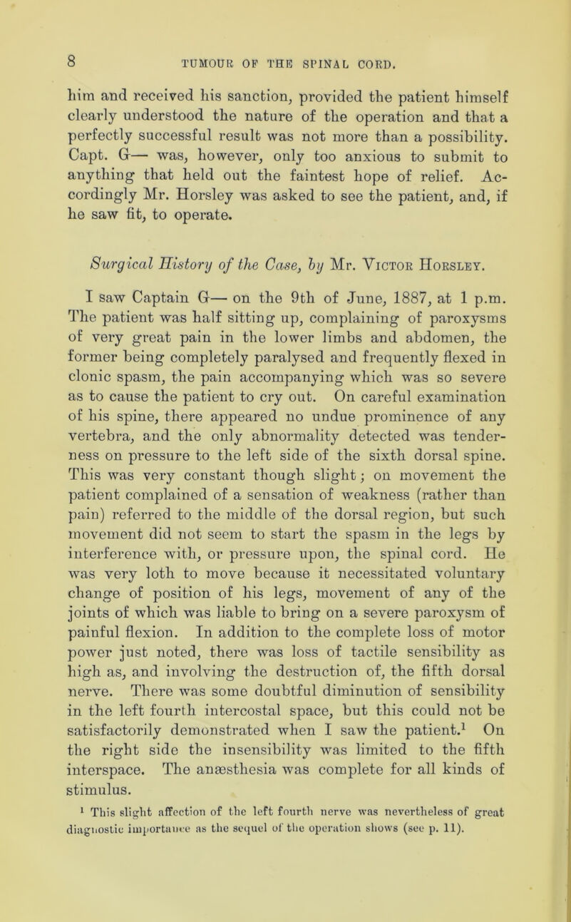 him and received his sanction, provided the patient himself clearly understood the nature of the operation and that a perfectly successful result was not more than a possibility. Capt. G— was, however, only too anxious to submit to anything that held out the faintest hope of relief. Ac- cordingly Mr. Horsley was asked to see the patient, and, if he saw fit, to operate. Surgical History of the Case, by Mr. Victor Horsley. I saw Captain G— on the 9th of June, 1887, at 1 p.m. The patient was half sitting up, complaining of paroxysms of very great pain in the lower limbs and abdomen, the former being completely paralysed and frequently flexed in clonic spasm, the pain accompanying which was so severe as to cause the patient to cry out. On careful examination of his spine, there appeared no undue prominence of any vertebra, and the only abnormality detected was tender- ness on pressure to the left side of the sixth dorsal spine. This was very constant though slight; on movement the patient complained of a sensation of weakness (rather than pain) referred to the middle of the dorsal region, but such movement did not seem to start the spasm in the legs by interference with, or pressure upon, the spinal cord. He was very loth to move because it necessitated voluntary change of position of his legs, movement of any of the joints of which was liable to bring on a severe paroxysm of painful flexion. In addition to the complete loss of motor power just noted, there was loss of tactile sensibility as high as, and involving the destruction of, the fifth dorsal nerve. There was some doubtful diminution of sensibility in the left fourth intercostal space, but this could not be satisfactorily demonstrated when I saw the patient.1 On the right side the insensibility was limited to the fifth interspace. The anaesthesia was complete for all kinds of stimulus. 1 This slight affection of the left fourth nerve was nevertheless of great diagnostic importance as the sequel of the operation shows (see p. 11).