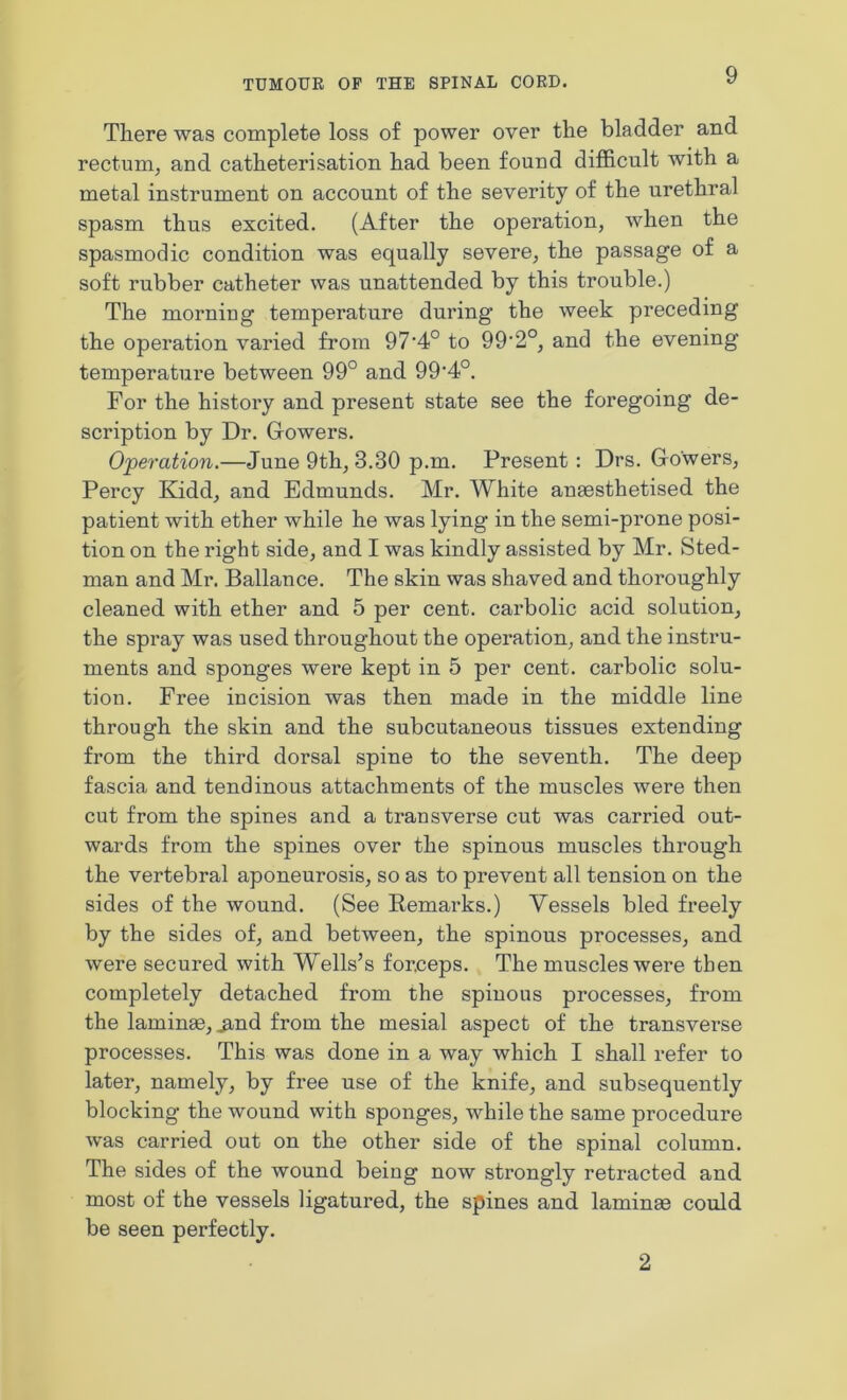 There was complete loss of power over the bladder and rectum, and catheterisation had been found difficult with a metal instrument on account of the severity of the urethral spasm thus excited. (After the operation, when the spasmodic condition was equally severe, the passage of a soft rubber catheter was unattended by this trouble.) The morning temperature during the week preceding the operation varied from 97‘4° to 99'2°, and the evening temperature between 99° and 99,4°. For the history and present state see the foregoing de- scription by Dr. Gowers. Operation.—June 9th, 3.30 p.m. Present: Drs. Gowers, Percy Kidd, and Edmunds. Mr. White anaesthetised the patient with ether while he was lying in the semi-prone posi- tion on the right side, and I was kindly assisted by Mr. Sted- man and Mr. Ballance. The skin was shaved and thoroughly cleaned with ether and 5 per cent, carbolic acid solution, the spray was used throughout the operation, and the instru- ments and sponges were kept in 5 per cent, carbolic solu- tion. Free incision was then made in the middle line through the skin and the subcutaneous tissues extending from the third dorsal spine to the seventh. The deep fascia and tendinous attachments of the muscles were then cut from the spines and a transverse cut was carried out- wards from the spines over the spinous muscles through the vertebral aponeurosis, so as to prevent all tension on the sides of the wound. (See Remarks.) Vessels bled freely by the sides of, and between, the spinous processes, and were secured with Wells’s forceps. The muscles were then completely detached from the spinous processes, from the laminae, ^,nd from the mesial aspect of the transverse processes. This was done in a way which I shall refer to later, namely, by free use of the knife, and subsequently blocking the wound with sponges, while the same procedure was carried out on the other side of the spinal column. The sides of the wound being now strongly retracted and most of the vessels ligatured, the spines and laminae could be seen perfectly. 2