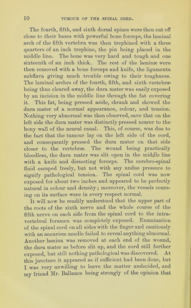 The fourth, fifth, and sixth dorsal spines were then cut off close to their bases with powerful bone forceps, the laminal arch of the fifth vertebra was then trephined with a three quarters of an inch trephine, the pin being placed in the middle line. The bone was very hard and tough and one sixteenth of an inch thick. The rest of the lamime were then removed with a bone forceps and knife, the ligamenta subflava giving much trouble owing to their toughness. The laminal arches of the fourth, fifth, and sixth vertebrae being thus cleared away, the dura mater was easily exposed by an incision in the middle line through the fat covering it. This fat, being pressed aside, shrank and showed the dura mater of a normal appearance, colour, and tension. Nothing very abnormal was then observed, save that on the left side the dura mater was distinctly pressed nearer to the bony wall of the neural canal. This, of course, was due to the fact that the tumour lay on the left side of the cord, and consequently pressed the dura mater on that side closer to the vertebrae. The wound being practically bloodless, the dura mater was slit open in the middle line with a knife and dissecting forceps. The cerebro-spinal fluid escaped freely, but not with any undue pressure to signify pathological tension. The spinal cord was now exposed for about two inches and appeared to be perfectly natural in colour and density; moreover, the vessels cours- ing on its surface were in every respect normal. It will now be readily understood that the upper part of the roots of the sixth nerve and the whole course of the fifth nerve on each side from the spinal cord to the intra- vertebral foramen was completely exposed. Examination of the spinal cord on all sides with the finger and cautiously with an aneurism needle failed to reveal anything abnormal. Another lamina was removed at each end of the wound, the dura mater as before slit up, and the cord still further exposed, but still nothing pathological was discovered. At this juncture it appeared as if sufficient had been done, but I was very unwilling to leave the matter undecided, and my friend Mr. Ballance being strongly of the opinion that