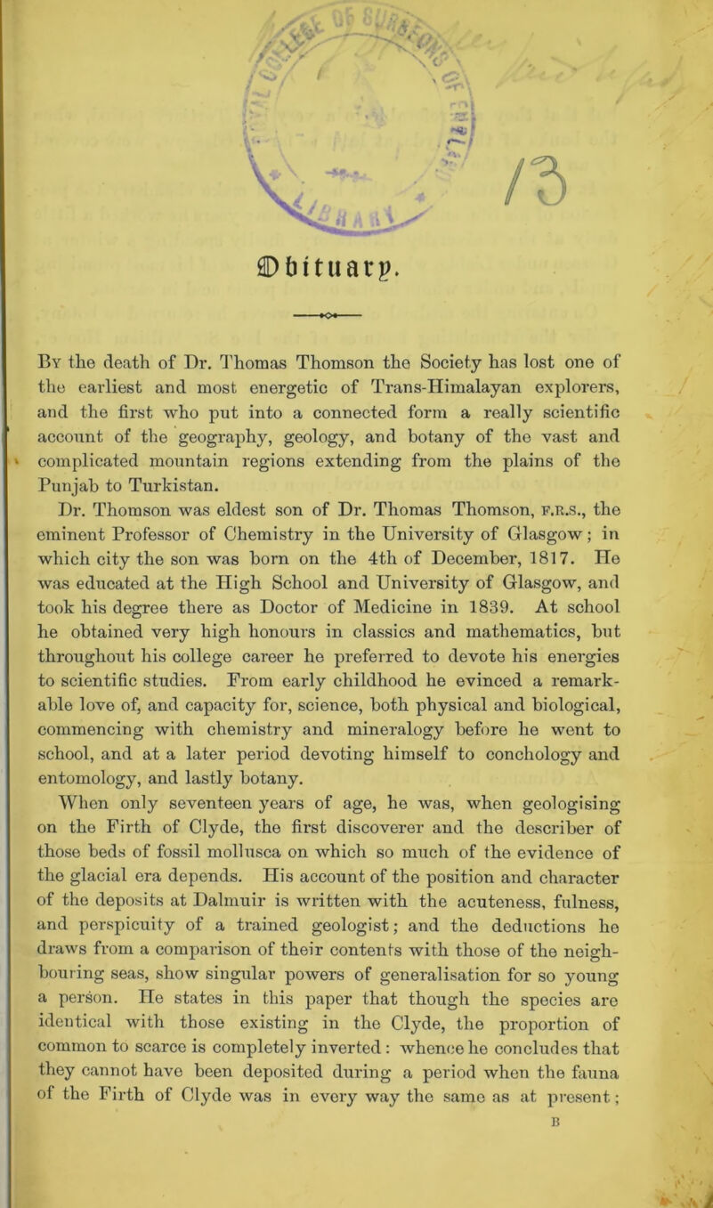 ©tntuarp. -K>«- By the death of Dr. Thomas Thomson the Society has lost one of the earliest and most energetic of Trans-Himalayan explorers, and the first who put into a connected form a really scientific account of the geography, geology, and botany of the vast and I complicated mountain regions extending from the plains of the Punjab to Turkistan. Dr. Thomson was eldest son of Dr. Thomas Thomson, F.R.S., the eminent Professor of Chemistry in the University of Glasgow; in which city the son was born on the 4th of December, 1817. He was educated at the High School and University of Glasgow, and took his degree there as Doctor of Medicine in 1839. At school he obtained very high honours in classics and mathematics, but throughout his college career he preferred to devote his energies to scientific studies. From early childhood he evinced a remark- able love of, and capacity for, science, both physical and biological, commencing with chemistry and mineralogy before he went to school, and at a later period devoting himself to conchology and entomology, and lastly botany. When only seventeen years of age, he was, when geologising on the Firth of Clyde, the first discoverer and the describer of those beds of fossil mollusca on which so much of the evidence of the glacial era depends. His account of the position and character of the deposits at Dalmuir is written with the acuteness, fulness, and perspicuity of a trained geologist; and the deductions ho draws from a comparison of their contents with those of the neigh- bouring seas, show singular powers of generalisation for so young a person. He states in this paper that though the species are identical with those existing in the Clyde, the proportion of common to scarce is completely inverted : whence he concludes that they cannot have been deposited during a period when the fauna of the Firth of Clyde was in every way the same as at present; B