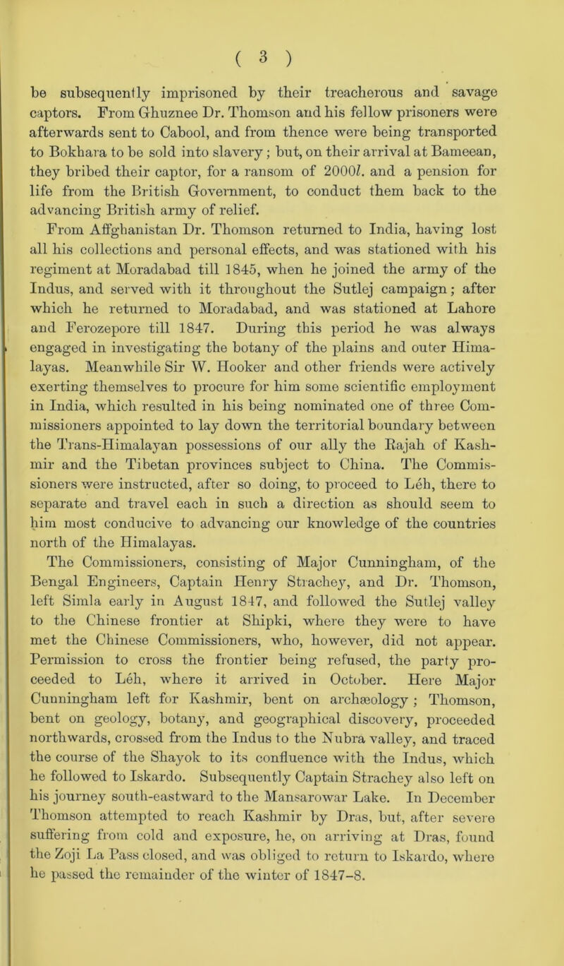 be subsequently imprisoned by their treacherous and savage captors. From Ghuznee Dr. Thomson and his fellow prisoners were afterwards sent to Cabool, and from thence were being transported to Bokhara to be sold into slavery ; but, on their arrival at Bameean, they bribed their captor, for a ransom of 2000Z. and a pension for life from the British Government, to conduct them back to the advancing British army of relief. From Afghanistan Dr. Thomson returned to India, having lost all his collections and personal effects, and was stationed with his regiment at Moradabad till 1845, when he joined the army of the Indus, and served with it throughout the Sutlej campaign; after which he returned to Moradabad, and was stationed at Lahore and Ferozepore till 1847. During this period he was always engaged in investigating the botany of the plains and outer Hima- layas. Meanwhile Sir W. Hooker and other friends were actively exerting themselves to procure for him some scientific employment in India, which resulted in his being nominated one of three Com- missioners appointed to lay down the territorial boundary between the Trans-IIimalayan possessions of our ally the Bajah of Kash- mir and the Tibetan provinces subject to China. The Commis- sioners were instructed, after so doing, to proceed to Leh, there to separate and travel each in such a direction as should seem to him most conducive to advancing our knowledge of the countries north of the Himalayas. The Commissioners, consisting of Major Cunningham, of the Bengal Engineers, Captain Henry Strachey, and Dr. Thomson, left Simla early in August 1847, and followed the Sutlej valley to the Chinese frontier at Shipki, where they were to have met the Chinese Commissioners, who, however, did not appear. Permission to cross the frontier being refused, the party pro- ceeded to Leh, where it arrived in October. Here Major Cunningham left for Kashmir, bent on archaeology ; Thomson, bent on geology, botany, and geographical discovery, proceeded northwards, crossed from the Indus to the Nubra valley, and traced the course of the Shayok to its confluence with the Indus, which he followed to Iskardo. Subsequently Captain Strachey also left on his journey south-eastward to the Mansarowar Lake. In December Thomson attempted to reach Kashmir by Dras, but, after severo suffering from cold and exposure, he, on arriving at Dras, found the Zoji La Pass closed, and was obliged to return to Iskardo, whero he passed the remainder of the winter of 1847-8.
