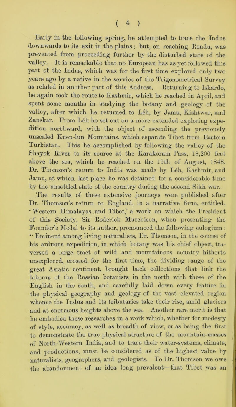 Early in tlie following spring, he attempted to trace the Indus downwards to its exit in the plains ; but, on reaching Rondu, was prevented from proceeding further by the disturbed state of the valley. It is remarkable that no European has as yet followed this part of the Indus, which was for the first time explored only two years ago by a native in the service of the Trigonometrical Survey as related in another part of this Address. Returning to Iskardo, he again took the route to Kashmir, which he reached in April, and spent some months in studying the botany and geology of the valley, after which he returned to Leh, by Jamu, Kishtwar, and Zanskar. From Leh he set out on a more extended exploring expe- dition northward, with the object of ascending the previously unsealed Kuen-lun Mountains, which separate Tibet from Eastern Turkistan. This he accomplished by following the valley of the Shayok River to its source at the Karakoram Pass, 18,200 feet above the sea, which he reached on the 19th of August, 1848. Dr. Thomson’s return to India was made by Leh, Kashmir, and Jamu, at which last place he was detained for a considerable time by the unsettled state of the country during the second Sikh war. The results of these extensive journeys were published after Dr. Thomson’s return to England, in a narrative form, entitled, ‘Western Himalayas and Tibet,’ a work on which the President of this Society, Sir Roderick Murchison, when presenting the Founder’s Medal to its author, pronounced the following eulogium : “ Eminent among living naturalists, Dr. Thomson, in the course of his arduous expedition, in which botany was his chief object, tra- versed a largo tract of wild and mountainous country hitherto unexplored, crossed, for the first time, the dividing range of the great Asiatic continent, brought back collections that link the labours of the Russian botanists in the north with those of the English in the south, and carefully laid down every feature in the physical geography and geology of the vast elevated region whence the Indus and its tributaries take their rise, amid glaciers and at enormous heights above the sea. Another rare merit is that I he embodied these researches in a work which, whether for modesty of style, accuracy, as well as breadth of view, or as being the first to demonstrate the true physical structure of the mountain-masses of North-Western India, and to trace their water-systems, climate, and productions, must be considered as of the highest value by- naturalists, geographers, and geologists. To Dr. Thomson we owe j| the abandonment of an idea long prevalent—that Tibet was an j|