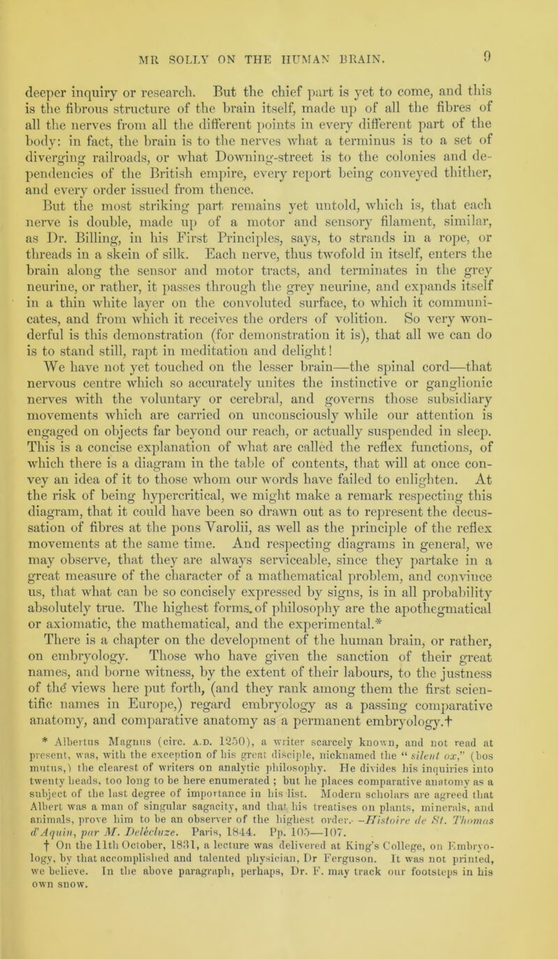 n deeper inquiry or research. But the chief part is yet to come, and this is the fibrous structure of the brain itself, made up of all the fibres of all the nerves from all the different points in every different part of the body: in fact, the brain is to the nerves what a terminus is to a set of diverging railroads, or what Downing-street is to the colonies and de- pendencies of the British empire, every report being conveyed thither, and every order issued from thence. But the most striking part remains yet untold, which is, that each nerve is double, made up of a motor and sensor}’ filament, similar, as Dr. Billing, in his First Principles, says, to strands in a rope, or threads in a skein of silk. Each nerve, thus twofold in itself, enters the brain along the sensor and motor tracts, and terminates in the grey neurine, or rather, it passes through the grey neurine, and expands itself in a thin white layer on the convoluted surface, to which it communi- cates, and from which it receives the orders of volition. So very won- derful is this demonstration (for demonstration it is), that all we can do is to stand still, rapt in meditation and delight! We have not yet touched on the lesser brain—the si)inal cord—that nervous centre which so accurately unites the instinctive or ganglionic nerves with the voluntary or cerebral, and governs those sidjsidiary movements which are carried on unconsciously while our attention is engaged on objects far beyond our reach, or actually suspended in sleep. This is a concise explanation of wliat are called the reflex functions, of which there is a diagram in the table of contents, that will at once con- vey an idea of it to those whom our words have failed to enlighten. At the risk of being hypercritical, we might make a remark respecting this diagram, that it could have been so drawn out as to represent the decus- sation of fibres at the pons Varolii, as well as the principle of the reflex movements at the same time. And res]>ecting diagrams in general, we may observe, that they are always serviceable, since they jiartake in a great measure of the character of a mathematical problem, and cojivince us, that what can be so concisely expressed by signs, is in all probability absolutely tree. The highest forms, of philoso])hy are the apothegmatical or axiomatic, the mathematical, and the experimental.* There is a chapter on the development of the human brain, or rather, on embryology. Those who have given the sanction of their great names, and borne witness, by the extent of their labours, to the justness of thd views here put forth, (and they rank among them the first scien- tific names in Europe,) regard embryology as a passing comparative anatomy, and comparative anatomy as a permanent embryology.t * Albertus Magnus (circ. a.d. 12.j0), a writer scarcely known, and not read at present, was, with the exception of his great disciple, nicknamed the “ sileii! ox,” (hos mntns,') the clearest of writers on analytic philosophy. He divides his inquiries into twenty heads, too long to be here enumerated ; but he places comparative anatomy as a subject of the last degree of importance in his list. Modern scholars are agreed that Albert was a man of singular sagacity, and that his treatises on plants, minerals, and animals, prove him to be an observer of the highest order.- -Histoiru tic Si. Tliomos d'Aquin, par Delecliize. Paris, 18-14. Pp. lO.')—107. f On the 11th October, 18111, a lecture was delivered at King’s College, on Embryo- logy, by that accomplished and talented physician. Dr Ferguson. It was not printed, we believe. In the above paragraph, perhaps. Dr. F. may track our footsteps in his own snow.