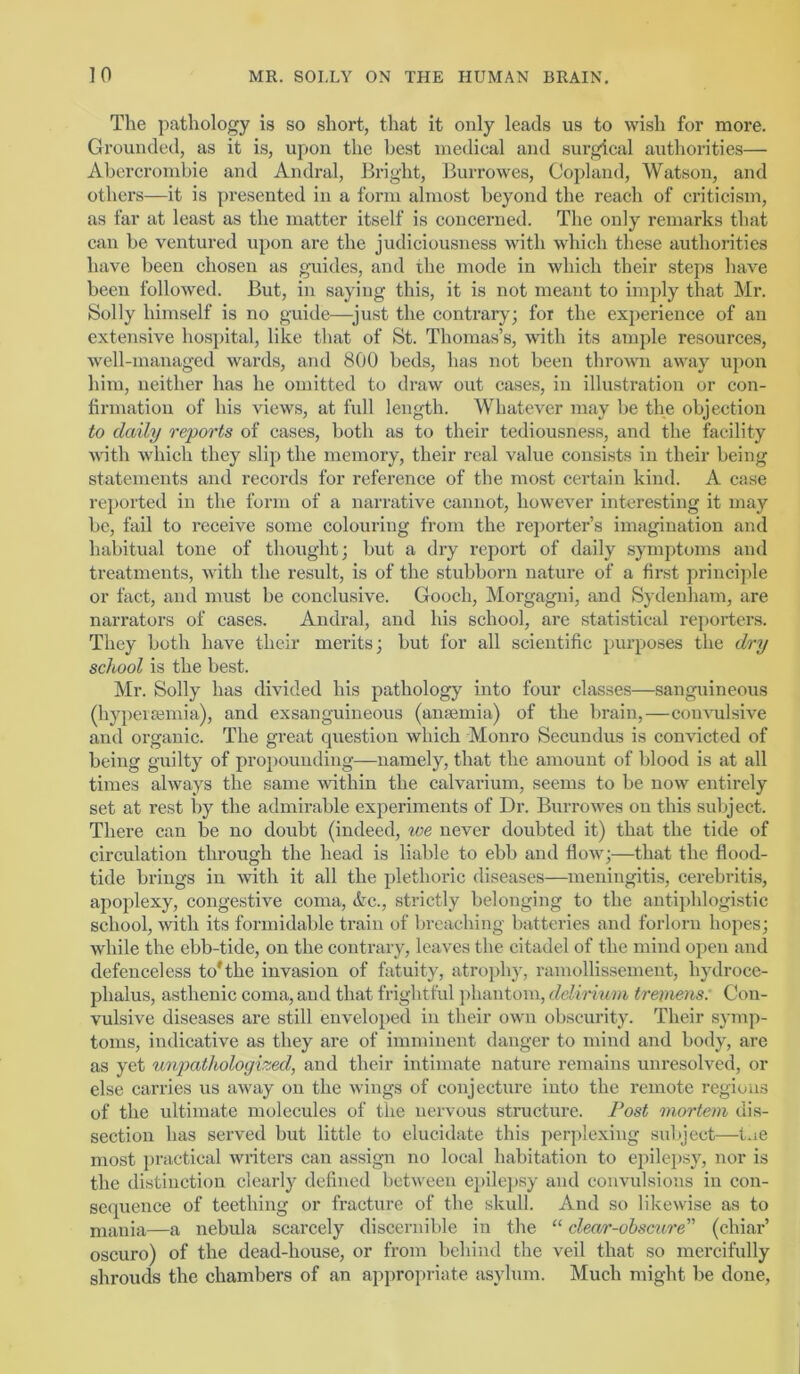 The pathology is so short, that it only leads us to wish for more. Grounded, as it is, upon the best medical and surgical authorities— Abercrombie and Andral, Bright, Burrowes, Copland, Watson, and others—it is presented in a form almost beyond the reach of criticism, as far at least as the matter itself is concerned. The only remarks that can be ventured upon are the judiciousness with which these authorities have been chosen as guides, and the mode in which their steps have been followed. But, in saying this, it is not meant to imply that Mr. Solly himself is no guide—^just the contrary; for the experience of an extensive hospital, like that of St. Thomas’s, with its ample resources, well-managed wards, and 800 beds, has not been thrown away ujion him, neither has he omitted to draw out cases, in illustration or con- firmation of his views, at full length. Whatever may be the objection to daily repoi’ts of cases, both as to their tediousness, and the facility with which they slip the memory, their real value consists in their being statements and records for reference of the most certain kind. A case reported in the form of a narrative cannot, however interesting it may be, fail to receive some colouring from the reporter’s imagination and habitual tone of thought; but a dry report of daily symptoms and treatments, with the result, is of the stubborn nature of a first principle or fact, and must be conclusive. Gooch, Morgagni, and Sydenham, are narrators of cases. Andral, and his school, are statisticid reporters. They both have their merits; but for all scientific purposes the dry school is the best. Mr. Solly has divided his pathology into four classes—sanguineous (hypeiasmia), and exsanguineous (anaemia) of the brain,—convulsive and organic. The great question which Monro Secuudus is convicted of being guilty of propounding—namely, that the amount of blood is at all times always the same within the calvarium, seems to be now entirely set at rest by the admirable experiments of Dr. Burrowes on this subject. There can be no doubt (indeed, we never doubted it) that the tide of circulation through the head is liable to ebb and flow;—that the flood- tide brings in with it all the plethoric diseases—meningitis, cerebritis, apoplexy, congestive coma, drc., strictly belonging to the antii>hlogistic school, with its formidable train of breaching batteries and forlorn hopes; while the ebb-tide, on the contrary, leaves the citadel of the mind open and defenceless to*the invasion of fatuity, atrophy, raniollissement, hydroce- phalus, asthenic coma, and that frightful jdiantom, delirium treimns: Con- vulsive diseases are still enveloped in their own obscurity. Their symp- toms, indicative as they are of imminent danger to mind and body, are as yet unpathologized, and their intimate nature remains unresolved, or else carries us away on the wings of conjectiu’e into the remote regions of the ultimate molecules of the nervous structure. Post mortem dis- section has served but little to elucidate this perplexing subject—t.ie most practical writers can assign no local habitation to e2)ilepsy, nor is the distinction clearly defined between epilej)sy and convulsions in con- sequence of teething or fracture of the skull. And so likewise as to mania—a nebula scarcely discernible in the “ clear-ohscure (chiar’ oscuro) of the dead-house, or from behind the veil that so mercifully shrouds the chambers of an appropriate asylum. Much might be done,