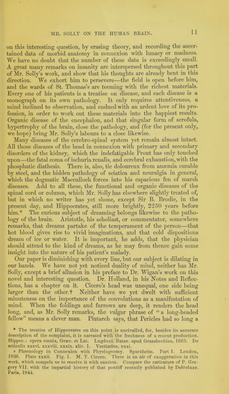 1 1 on this interesting question, by erasing theory, and recording the ascer- tained data of morbid anatomy in connexion with lunacy or madness. We have no doubt that the number of these data is exceedingly small. A great many remarks on insanity are interspersed throughout this part of Mr. Solly’s work, and show that his thoughts are already bent in this direction. We exhort him to persevere—the field is open before him, and the wards of St. Thomas’s are teeming with the richest materials. Every one of his patients is a treatise on disease, and each disease is a monograph on its own pathology. It only requires attentiveness, a mind inclined to observation, and endued with an ardent love of its jiro- fession, in order to work out these materials into the happiest results. Organic disease of the encephalon, and that singular form of scrofula, hypertrophy of the brain, close the pathology, and (for the present only, we hope) bring Mr. Solly’s labours to a close likewise. Many diseases of the cerebro-spinal system yet remain almost intact. All those diseases of the head in connexion with primary and secondary disorders of the kidney, which the indefatigable Prout has only touched upon—the fatal coma of ischuria renalis, and cerebral exhaustion, with the phosphatic diathesis. There is, also, tic doloureux from anaemia curable by steel, and the hidden pathology of sciatica and neuralgia in general, which the dogmatic Macculloch forces into his capacious fen of marsh diseases. Add to all these, the functional and organic diseases of the spinal cord or column, which ]\Ir. Solly has elsewhere slightly treated of, but in which no ■writer has yet shone, except Sir B. Brodie, in the present day, and Hippocrates, still more brightly, 2250 years before him.'* The curious subject of dreaming belongs likewise to the patho- logy of the brain. Aristotle, his scholiast, or commentator, somewhere remarks, that dreams partake of the temperament of the person—that hot blood gives rise to vmd imaginations, and that cold dispositions dream of ice or water. It is important, he adds, that the physician should attend to the kind of dreams, as he may from thence gain some insight into the nature of his patient’s malady. Our paper is diminishing with every line, but our subject is dilating in our hands. We have not yet noticed duality of mind, neither has Mr. Solly, except a brief allusion in his preface to Dr. Wigan’s work on this novel and interesting question. Dr. Holland, in his Notes and Reflec- tions, has a chapter on it. Cicero’s head was unequal, one side being larger than the other.t Neither have we yet dwelt with sufficient minuteness on the importance of the convolutions as a manifestation of mind. When the foldings and furrows are deep, it renders the head long, and, as Mr. Solly remarks, the -vulgar phrase of “ a long-headed fellow” means a clever man. Plutarch says, that Pericles had so long a * The treatise of Hippocrates on this point is unrivalled, for, besides its accurate description of the complaint, it is narrated with the freshness of a recent production. Hippoc.: opera omnia, Grsec. et Lat. Lngdiiiii. Batav. apud Graasbechios, ICGT). De articulis xxxvi. xxxviii. xxxix. xliv. 1. 'Yectiarins, xxxi. + Phrenology in Connexion with Physiognomy. Spurzheim. Part I. London, 182G. Plate xxxii. Fig. 1. M. T. Cicero. There is an air of exaggeration in this work, which compels ns to receive it with caution. Compare the caricature of P. Gre- gory VII. with the impartial history of tliat pontiff recently publislied by Delecluze. Paris, 1844.