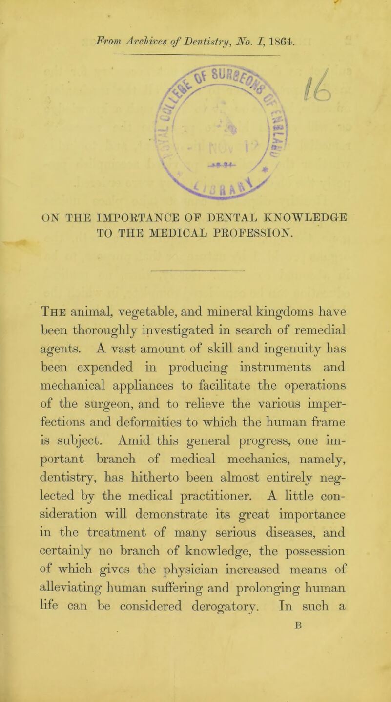 ON THE IMPORTANCE OE DENTAL KNOWLEDGE TO THE MEDICAL PROFESSION. The animal, vegetable, and mineral kingdoms have been thoroughly investigated in search of remedial agents. A vast amount of skill and ingenuity has been expended in producing instruments and mechanical appliances to facilitate the operations of the surgeon, and to relieve the various imper- fections and deformities to which the human frame is subject. Amid this general progress, one im- portant branch of medical mechanics, namely, dentistry, has hitherto been almost entirely neg- lected by the medical practitioner. A little con- sideration will demonstrate its great importance in the treatment of many serious diseases, and certainly no branch of knowledge, the possession of which gives the physician increased means of alleviating human suffering and prolonging human life can be considered derogatory. In such a B