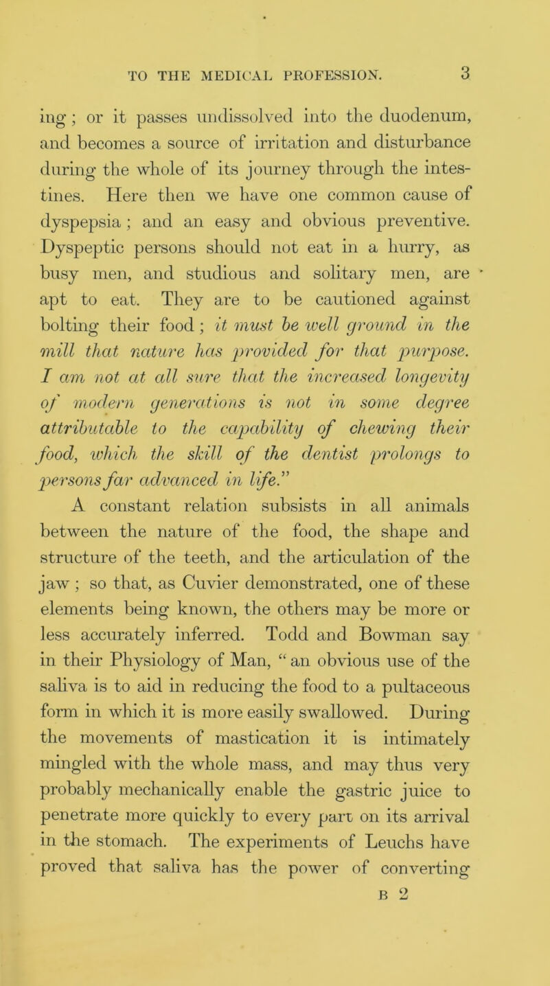 mg; or it passes undissolved into the duodenum, and becomes a source of irritation and disturbance during the whole of its journey through the intes- tines. Here then we have one common cause of dyspepsia ; and an easy and obvious preventive. Dyspeptic persons should not eat in a hurry, as busy men, and studious and solitary men, are • apt to eat. They are to be cautioned against bolting their food; it must be well ground in the mill that nature has provided for that purpose. I am not at all sure that the increased longevity of modern generations is not in some degree attributable to the capability of chewing their food, which the shill of the dentist prolongs to ■persons far advanced in life. A constant relation subsists in all animals between the nature of the food, the shape and structure of the teeth, and the articulation of the jaw; so that, as Cuvier demonstrated, one of these elements being known, the others may be more or less accurately inferred. Todd and Bowman say in their Physiology of Man, “ an obvious use of the saliva is to aid in reducing the food to a pultaceous form in which it is more easily swallowed. During the movements of mastication it is intimately mingled with the whole mass, and may thus very probably mechanically enable the gastric juice to penetrate more quickly to every part on its arrival in the stomach. The experiments of Leuchs have proved that saliva has the power of converting b 2