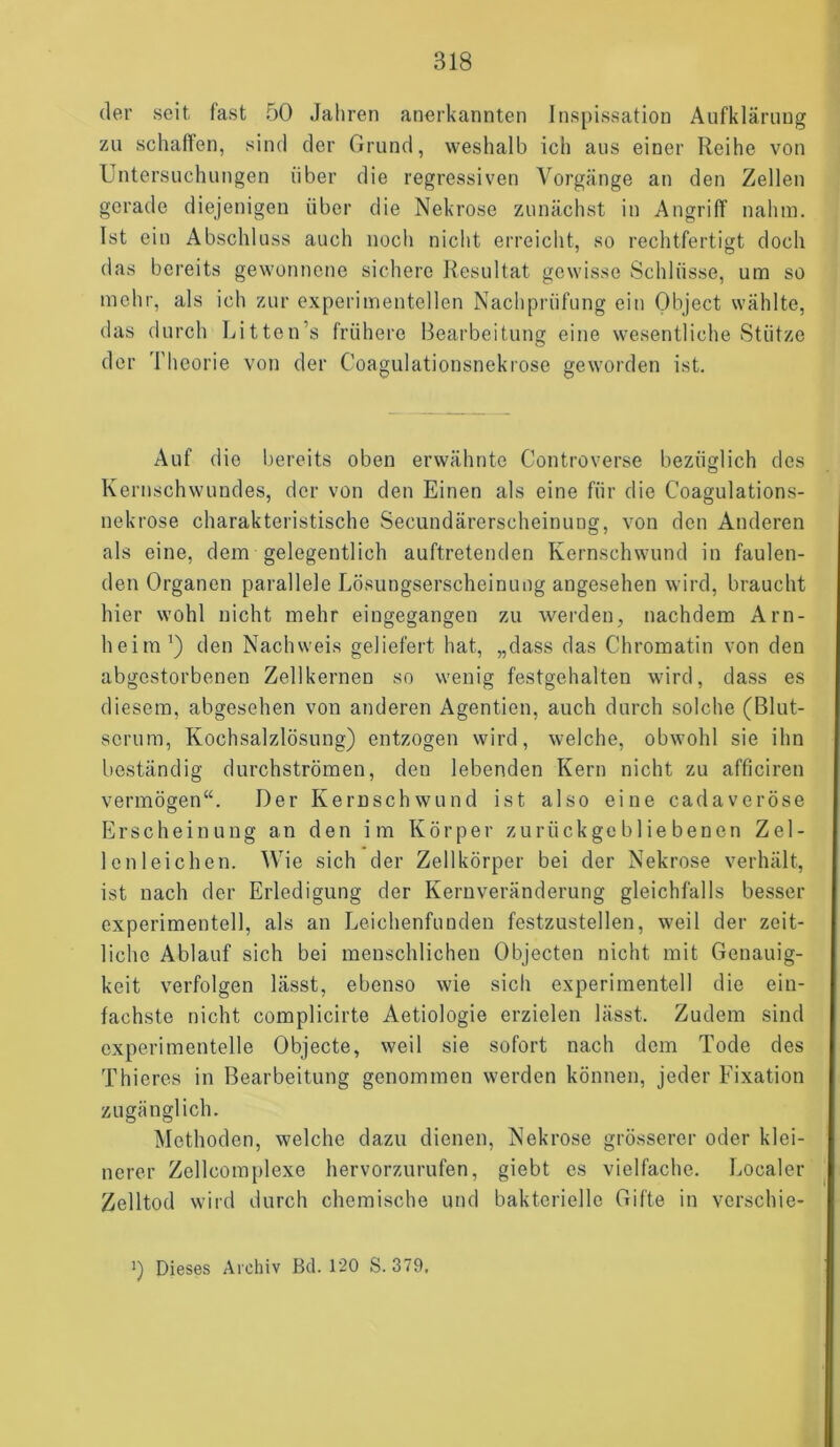 der seit fast 50 Jahren anerkannten Inspissation Aufklärung zu schaffen, sind der Grund, weshalb ich aus einer Reihe von Untersuchungen über die regressiven Vorgänge an den Zellen gerade diejenigen über die Nekrose zunächst in Angriff nahm. Ist ein Abschluss auch noch nicht erreicht, so rechtfertigt doch das bereits gewonnene sichere Resultat gewisse Schlüsse, um so mehr, als ich zur experimentellen Nachprüfung ein Object wählte, das durch Litten’s frühere Bearbeitung eine wesentliche Stütze der Theorie von der Coagulationsnekrose geworden ist. Auf die bereits oben erwähnte Controverse bezüglich des Kernschwundes, der von den Einen als eine für die Coagulations- nekrose charakteristische Secundärerscheinung, von den Anderen als eine, dem gelegentlich auftretenden Kernschwund in faulen- den Organen parallele Lösungserscheinung angesehen wird, braucht hier wohl nicht mehr eingegangen zu werden, nachdem Arn- heim1) den Nachweis geliefert hat, „dass das C'hromatin von den abgestorbenen Zellkernen so wenig festgehalten wird, dass es diesem, abgesehen von anderen Agentien, auch durch solche (Blut- serum, Kochsalzlösung) entzogen wird, welche, obwohl sie ihn beständig durchströmen, den lebenden Kern nicht zu afficiren vermögen“. Der Kernschwund ist also eine cadaveröse Erscheinung an den im Körper zurückgebliebenen Zel- lenleichen. Wie sich der Zellkörper bei der Nekrose verhält, ist nach der Erledigung der Kernveränderung gleichfalls besser experimentell, als an Leichenfunden festzustellen, weil der zeit- liche Ablauf sich bei menschlichen Objecten nicht mit Genauig- keit verfolgen lässt, ebenso wie sich experimentell die ein- fachste nicht complicirte Aetiologie erzielen lässt. Zudem sind experimentelle Objecte, weil sie sofort nach dem Tode des Thieres in Bearbeitung genommen werden können, jeder Fixation zugänglich. Methoden, welche dazu dienen, Nekrose grösserer oder klei- nerer Zellcomplexe hervorzurufen, giebt es vielfache. Localer Zelltod wird durch chemische und bakterielle Gifte in verschie- ’) Dieses Archiv Bd. 120 S. 379.