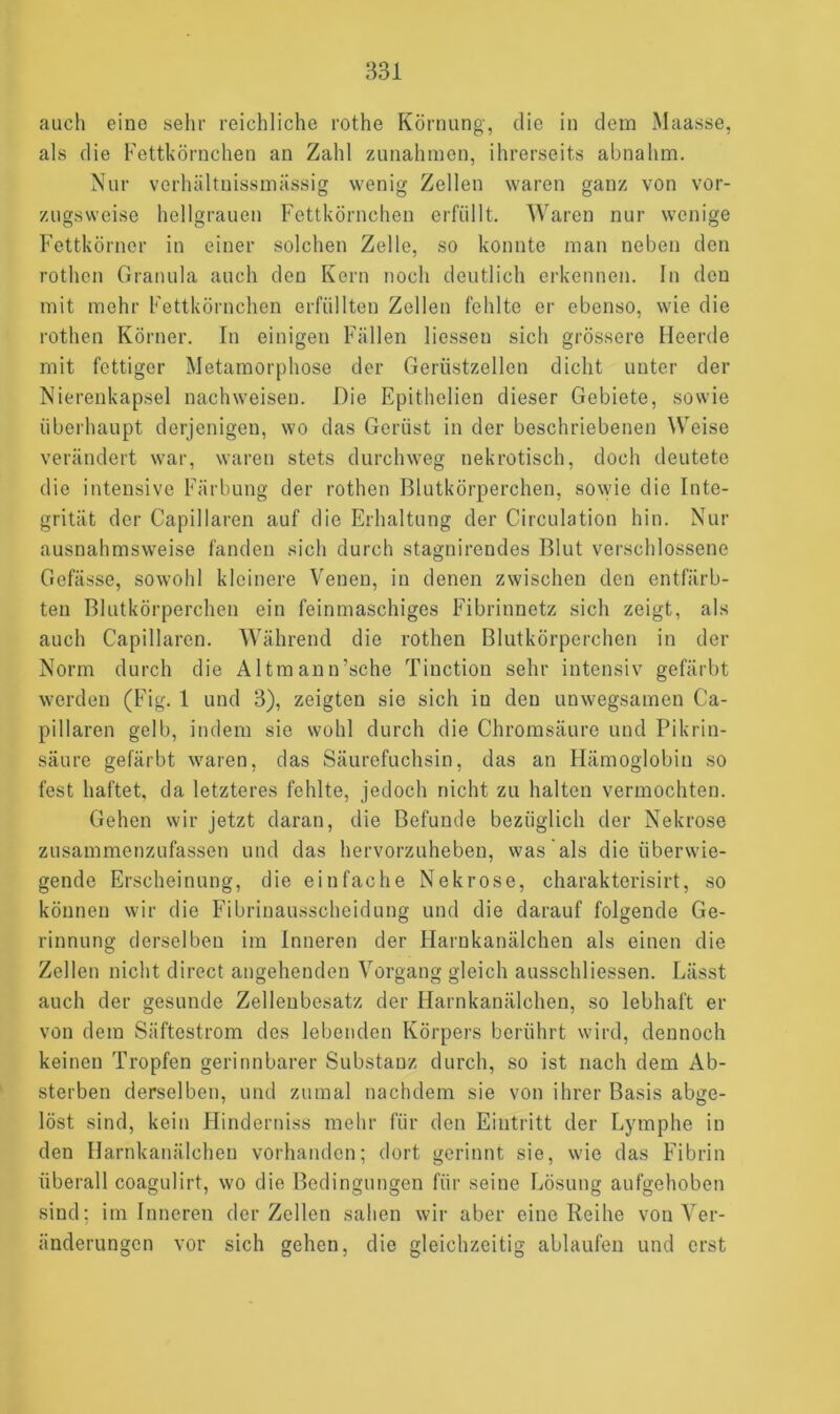 auch eine sehr reichliche rothe Körnung, die in dem Maasse, als die Fettkörnchen an Zahl Zunahmen, ihrerseits abnahm. Nur verhältriissmässig wenig Zellen waren ganz von vor- zugsweise hellgrauen Fettkörnchen erfüllt. Waren nur wenige Fettkörner in einer solchen Zelle, so konnte man neben den rothcn Granula auch den Kern noch deutlich erkennen. In den mit mehr Fettkörnchen erfüllten Zellen fehlte er ebenso, wie die rothen Körner. In einigen Fällen Hessen sich grössere Heerde mit fettiger Metamorphose der Gerüstzellen dicht unter der Nierenkapsel nachweisen. Die Epithelien dieser Gebiete, sowie überhaupt derjenigen, wo das Gerüst in der beschriebenen Weise verändert war, waren stets durchweg nekrotisch, doch deutete die intensive Färbung der rothen Blutkörperchen, sowie die Inte- grität der Capillaren auf die Erhaltung der Circulation hin. Nur ausnahmsweise fanden sich durch stagnirendes Blut verschlossene Gefässe, sowohl kleinere Venen, in denen zwischen den entfärb- ten Blutkörperchen ein feinmaschiges Fibrinnetz sich zeigt, als auch Capillaren. Während die rothen Blutkörperchen in der Norm durch die Altmann’sche Tinction sehr intensiv gefärbt werden (Fig. 1 und 3), zeigten sie sich in den unwegsamen Ca- pillaren gelb, indem sie wohl durch die Chromsäure und Pikrin- säure gefärbt waren, das Säurefuchsin, das an Hämoglobin so fest haftet, da letzteres fehlte, jedoch nicht zu halten vermochten. Gehen wir jetzt daran, die Befunde bezüglich der Nekrose zusammenzufassen und das hervorzuheben, was als die überwie- gende Erscheinung, die einfache Nekrose, charakterisirt, so können wir die Fibrinausscheidung und die darauf folgende Ge- rinnung derselben im Inneren der Harnkanälchen als einen die Zellen nicht direct angehenden Vorgang gleich ausschliessen. Lässt auch der gesunde Zellenbesatz der Harnkanälchen, so lebhaft er von dem Säftestrom des lebenden Körpers berührt wird, dennoch keinen Tropfen gerinnbarer Substanz durch, so ist nach dem Ab- sterben derselben, und zumal nachdem sie von ihrer Basis abge- löst sind, kein Hinderniss mehr für den Eintritt der Lymphe in den Harnkanälchen vorhanden; dort gerinnt sie, wie das Fibrin überall coagulirt, wo die Bedingungen für seine Lösung aufgehoben sind; im Inneren der Zellen sahen wir aber eine Reihe von Ver- änderungen vor sich gehen, die gleichzeitig ablaufen und erst