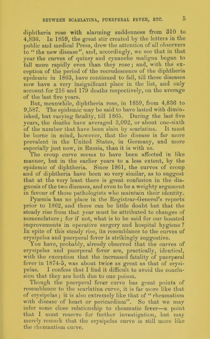 diphtheria rose with alarming suddenness from 310 to 4,836. In 1859, the great stir created by the letters in the public and medical Press, drew the attention of all observers to “ the new disease'*, and, accordingly, we see that in that year the curves of quinsy and cynanche maligna began to fall more rapidly even than they rose; and, with the ex- ception of the period of the recrudescence of the diphtheria epidemic in 1863, have continued to fall, till those diseases now have a very insignificant place in the list, and only account for 216 and 179 deaths respectively, on the average of the last five yeai'S. Rut, meanwhile, diphtheria rose, in 1859, from 4,836 to 9,587. The epidemic tnav be said to have lasted with dimin- ished, but varying fatality, till 1865. During the last five years, the deaths have averaged 3,092, or about one-sixth of the number that have been slain by scarlatina. It must be borne in mind, however, that the disease is far more prevalent in the United States, in Germany, and more especially just now, in Russia, than it is with us. The croup curve seems to have been affected in like manner, but in the earlier years to a less extent, by the epidemic of diphtheria. Since 1861, the curves of croup and of diphtheria have been so very similar, as to suggest that at the very least there is great confusion in the dia- gnosis of the two diseases, and even to be a weighty argument in favour of those pathologists who maintain their identity. Pyaemia has no place in the Registrar-General’s reports prior to 1862, and there can be little doubt but that the steady rise from that year must be attributed to changes of nomenclature; for if not, what is to be said for our boasted improvements in operative surgery and hospital hygiene ? In spite of this steady rise, its resemblance to the curves of erysipelas and puerperal fever is strikingly suggestive. You have, probably, alread}' observed that the curves of erysipelas and puerperal fever are, practically, identical, with the exception that the increased fatalitj^ of puerperal fever in 1874-5, was about twice as great as that of erysi- pelas. I confess that I find it difficult to avoid the conclu- sion that they are both due to one poison. Though the puerperal fever curve has great points of resemblance to the scarlatina curve, it is far more like that of erysipelas; it is also extremely like that of “rheumatism with disease of heart or pericardium”. So that we may infer some close relationship to rheumatic fever—a point that I must reserve for further investigation, but may merely remark that the erysipelas curve is still more like the rheumatism curve.