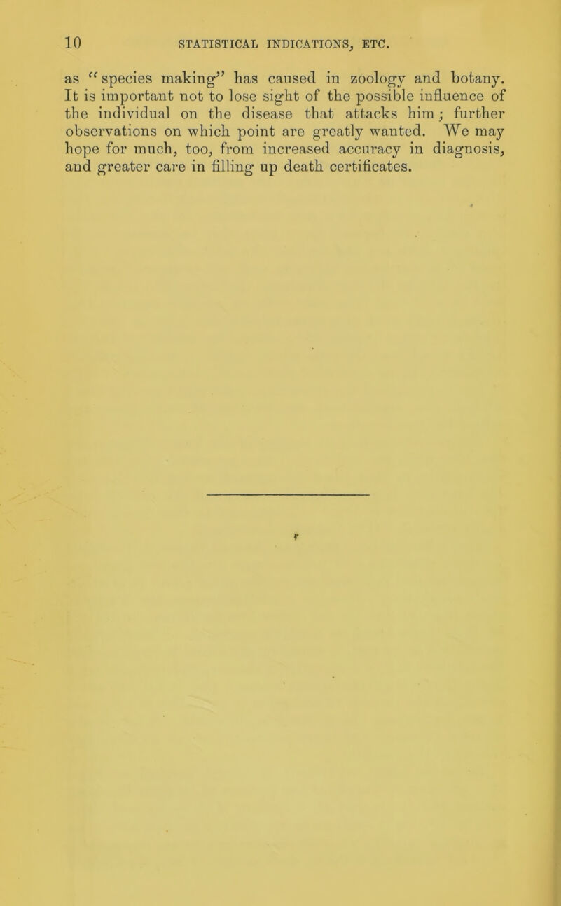 as “ species making” has caused in zoology and botany. It is important not to lose sight of the possible influence of the individual on the disease that attacks him; further observations on which point are greatly wanted. We may hope for much, too, from increased accuracy in diagnosis, and greater care in filling up death certificates.