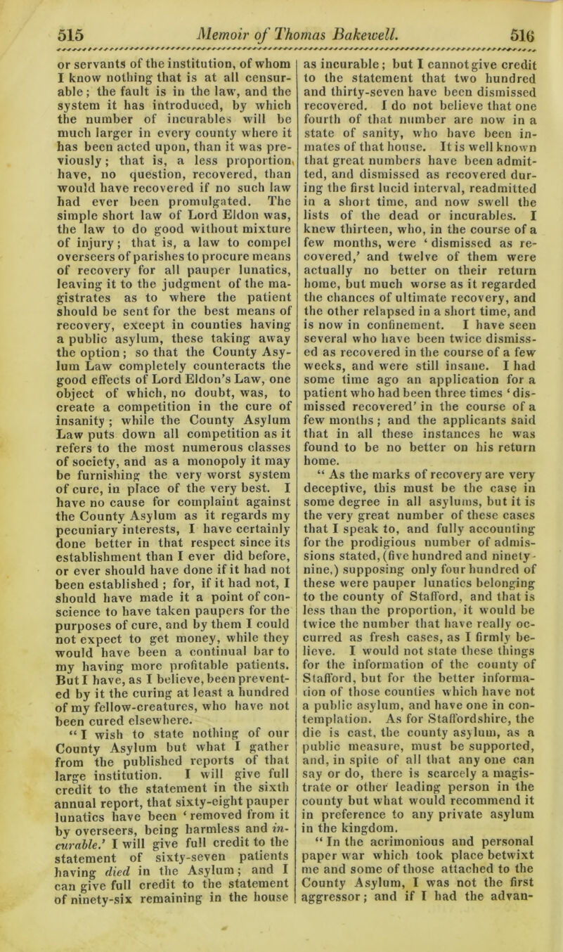 or servants of the institution, of whom I know nothing that is at all censur- able ; the fault is in the law, and the system it has introduced, by which the number of incurables will be much larger in every county where it has been acted upon, than it was pre- viously ; that is, a less proportion, have, no question, recovered, than would have recovered if no such law had ever been promulgated. The simple short law of Lord Eldon was, the law to do good without mixture of injury; that is, a law to compel overseers of parishes to procure means of recovery for all pauper lunatics, leaving it to the judgment of the ma- gistrates as to where the patient should be sent for the best means of recovery, except in counties having a public asylum, these taking away the option ; so that the County Asy- lum Law completely counteracts the good effects of Lord Eldon’s Law, one object of which, no doubt, was, to create a competition in the cure of insanity ; while the County Asylum Law puts down all competition as it refers to the most numerous classes of society, and as a monopoly it may be furnishing the very worst system of cure, in place of the very best. I have no cause for complaint against the County Asylum as it regards my pecuniary interests, I have certainly- done better in that respect since its establishment than I ever did before, or ever should have done if it had not been established ; for, if it had not, I should have made it a point of con- science to have taken paupers for the purposes of cure, and by them I could not expect to get money, while they would have been a continual bar to my having more profitable patients. But I have, as I believe, been prevent- ed by it the curing at least a hundred of my fellow-creatures, who have not been cured elsewhere. “ I wish to state nothing of our County Asylum but what I gather from the published reports of that large institution. I will give full credit to the statement in the sixth annual report, that sixty-eight pauper lunatics have been ‘ removed from it by overseers, being harmless and in- curable.’ I will give full credit to the statement of sixty-seven patients having died in the Asylum; and I can give full credit to the statement of ninety-six remaining in the house as incurable; but I cannot give credit to the statement that two hundred and thirty-seven have been dismissed recovered. I do not believe that one fourth of that number are now in a state of sanity, who have been in- mates of that house. It is well known that great numbers have been admit- ted, and dismissed as recovered dur- ing the first lucid interval, readmitted in a short time, and now swell the lists of the dead or incurables. I knew thirteen, who, in the course of a few months, were ‘ dismissed as re- covered,’ and twelve of them were actually no better on their return home, but much worse as it regarded the chances of ultimate recovery, and the other relapsed in a short time, and is now in confinement. I have seen several who have been twice dismiss- ed as recovered in the course of a few weeks, and were still insane. I had some time ago an application for a patient who had been three times ‘ dis- missed recovered’in the course of a few months ; and the applicants said that in all these instances he was found to be no better on his return home. “ As the marks of recovery are very deceptive, this must be the case in some degree in all asylums, but it is the very great number of these cases that I speak to, and fully accounting for the prodigious number of admis- sions stated, (five hundred and ninety nine,) supposing only four hundred of these were pauper lunatics belonging to tbe county of Stafford, and that is less than the proportion, it would be twice the number that have really oc- curred as fresh cases, as I firmly be- lieve. I would not state these things for the information of the county of Stafford, but for the better informa- tion of those counties which have not a public asylum, and have one in con- templation. As for Staffordshire, the die is cast, the county asylum, as a public measure, must be supported, and, in spite of all that any one can say or do, there is scarcely a magis- trate or other leading person in the county but what would recommend it in preference to any private asylum in the kingdom. “ In the acrimonious and personal paper war which took place betw ixt me and some of those attached to the County Asylum, I was not the first aggressor; and if I had the advan-