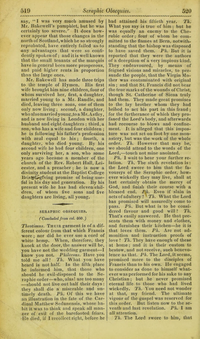 A7//A//////// •////////////i say, “ I was very much amused by Mr. Bakewell’s pamphlet, but he was certainly too severe. It does how- ever appear that those changes in the north of Scotland, which he so strongly reprobated, have entirely failed as to any advantages that were so confi- dently spoken of; and it is well known that the small tenants of the marquis have in general been more prosperous, and paid higher rents in proportion than the large ones. Mr. Bakewell has made three trips to the temple of Hymen. His first wife brought him nine children, four of whom survived her, first, a daughter, married young to a Mr. Randle, and died, leaving three sons, one of them only now living; second, a daughter, who also marriedyoung,to a Mr. Astley, and is now living in London with her husband and eight daughters ; third, a son, who has a wife and four children ; he is following his father’s profession with zeal equal to his ; fourth, a daughter, who died young. By his second wife he had four children, one only surviving her, a son, who some years ago became a member of the church of the Rev. Robert Hall, Lei- cester, and a preacher ; he is now a divinity student at the Baptist College BrisfcpU*gfving promise of being use- ful in his day and generation. By his present wife he has had eleven chil- dren, of whom five sons and five daughters are living, all young. SERAPHIC OBSEQUIES. (Concluded from col. 460. J Theotimus. Their garment is of a dif- ferent colour from that which Francis wore; nor did he ever use a cord of white hemp. When, therefore, they knock at the door, the answer will be, you have not the wedding garment—I know you not. Philecons. Have you told me -all ? Th. What you have heard is not half. In the fifth place he informed him, that those who should be evil-disposed to the Se- raphic order—who, alas! are too many —should not live out half their days : they shall die a miserable and un- timely death. Ph. Of this we have an illustration in the fate of the Car- dinal Matthew Sedunensis, whose ha- bit it was to think and speak all man- ner of evil of the barefooted friars. He died, if I recollect right, before he had attained his fiftieth year. Th. What you say is true of him ; but he was equally an enemy to tire Che- rubic order; four of whom he com- mitted to the flames at Bern, notwith- standing that the bishop was disposed to have saved them. Ph. But it is reported that they were the authors of a deception of a very impious kind. They endeavoured, by means of feigned visions and miracles, to per- suade the people, that the Virgin Mo- ther was contaminated with original sin ; and that St. Francis did not bear the true marks of the wounds of Christ, though St. Catherine of Siena truly- had them. They made great promises to the lay brother whom they had bribed to act his part in this fraud ; for the furtherance of which they pro- faned the Lord’s body, and afterwards had recourse to blows and confine- ment. It is alleged that this impos- ture was not set on foot by one mon- astery, but was the work of the whole order. Th. However that may be, we should attend to the words of the Lord,—touch not mine anointed. Ph. I wait to hear your further re- lation. Th. The sixth revelation is: the Lord swore to him that the fa- vourers of the Seraphic order, how- ever wickedly they may live, shall at last certainly obtain the mercy of God, and finish their course with a blessed end. Ph. Even if slain in acts of adultery ? Th. What the Lord has promised will assuredly come to pass. Ph. But what is to be consi- dered favour and good will ? Th. That’s easily answered. He that pre- sents them with money and clothes, and furnishes their kitchen—he it is that loves them. Ph. Are not ad- monition and instruction proofs of love ? Th. They have enough of these at home; and it is their custom to bestow, and not receive, such benevo- lence as that. Ph. The Lord, it seems, promised more to the disciples of Francis than to his own. He engaged to consider as done to himself what- ever was performed for his sake to any Christian; but he never promised eternal life to those who had lived wickedly. Th. You need not wonder at that, my friend. The ultimate vigour of the gospel was reserved for this order. But listen now to the se- venth and last revelation. Ph. I am all attention. Th. The Lord swrore to him, that