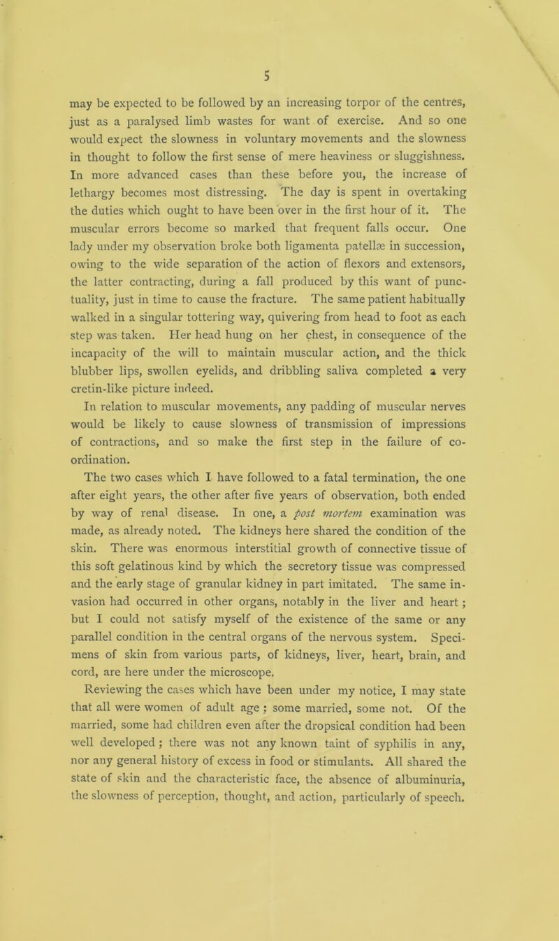 may be expected to be followed by an increasing torpor of the centres, just as a paralysed limb wastes for want of exercise. And so one would expect the slowness in voluntary movements and the slowness in thought to follow the first sense of mere heaviness or sluggishness. In more advanced cases than these before you, the increase of lethargy becomes most distressing. The day is spent in overtaking the duties which ought to have been over in the first hour of it. The muscular errors become so marked that frequent falls occur. One lady under my observation broke both ligamenta patella; in succession, owing to the wide separation of the action of flexors and extensors, the latter contracting, during a fall produced by this want of punc- tuality, just in time to cause the fracture. The same patient habitually walked in a singular tottering way, quivering from head to foot as each step was taken. Her head hung on her chest, in consequence of the incapacity of the will to maintain muscular action, and the thick blubber lips, swollen eyelids, and dribbling saliva completed a very cretin-like picture indeed. In relation to muscular movements, any padding of muscular nerves would be likely to cause slowness of transmission of impressions of contractions, and so make the first step in the failure of co- ordination. The two cases which I have followed to a fatal termination, the one after eight years, the other after five years of observation, both ended by way of renal disease. In one, a post mortem examination was made, as already noted. The kidneys here shared the condition of the skin. There was enormous interstitial growth of connective tissue of this soft gelatinous kind by which the secretory tissue was compressed and the early stage of granular kidney in part imitated. The same in- vasion had occurred in other organs, notably in the liver and heart; but I could not satisfy myself of the existence of the same or any parallel condition in the central organs of the nervous system. Speci- mens of skin from various parts, of kidneys, liver, heart, brain, and cord, are here under the microscope. Reviewing the cases which have been under my notice, I may state that all were women of adult age : some married, some not. Of the married, some had children even after the dropsical condition had been well developed; there was not any known taint of syphilis in any, nor any general history of excess in food or stimulants. All shared the state of skin and the characteristic face, the absence of albuminuria, the slowness of perception, thought, and action, particularly of speech.