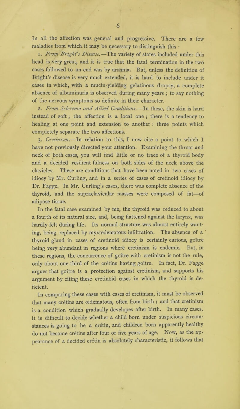 In all the affection was general and progressive. There are a few maladies from which it may be necessary to distinguish this : 1. From Bright’s Disease.—The variety of states included under this head is very great, and it is true that the fatal termination in the two cases followed to an end was by ursemia. But, unless the definition of Bright’s disease is very much extended, it is hard to include under it cases in which, with a mucin-yielding gelatinous dropsy, a complete absence of albuminuria is observed during many years ; to say nothing of the nervous symptoms so definite in their character. 2. From Sclerema and Allied Conditions.—In these, the skin is hard instead of soft; the affection is a local one ; there is a tendency to healing at one point and extension to another : three points which completely separate the two affections. 3. Cretinism.—In relation to this, I now cite a point to which I have not previously directed your attention. Examining the throat and neck of both cases, you will find little or no trace of a thyroid body and a decided resilient fulness on both sides of the neck above the clavicles. These are conditions that have been noted in two cases of idiocy by Mr. Curling, and in a series of cases of cretinoid idiocy by Dr. Fagge. In Mr. Curling’s cases, there was complete absence of the thyroid, and the supraclavicular masses were composed of fat—of adipose tissue. In the fatal case examined by me, the thyroid was reduced to about a fourth of its natural size, and, being flattened against the larynx, was hardly felt during life. Its normal structure was almost entirely want- ing, being replaced by myxcedematous infiltration. The absence of a thyroid gland in cases of cretinoid idiocy is certainly curious, goitre being very abundant in regions where cretinism is endemic. But, in these regions, the concurrence of goitre with cretinism is not the rule, only about one-third of the cretins having goitre. In fact, Dr. Fagge argues that goitre is a protection against cretinism, and supports his argument by citing these cretinoid cases in which the thyroid is de- ficient. In comparing these cases with cases of cretinism, it must be observed that many cretins are oedematous, often from birth ; and that cretinism is a condition which gradually developes after birth. In many cases, it is difficult to decide whether a child born under suspicious circum- stances is going to be a cretin, and children born apparently healthy do not become cretins after four or five years of age. Now, as the ap- pearance of a decided cretin is absolutely characteristic, it follows that