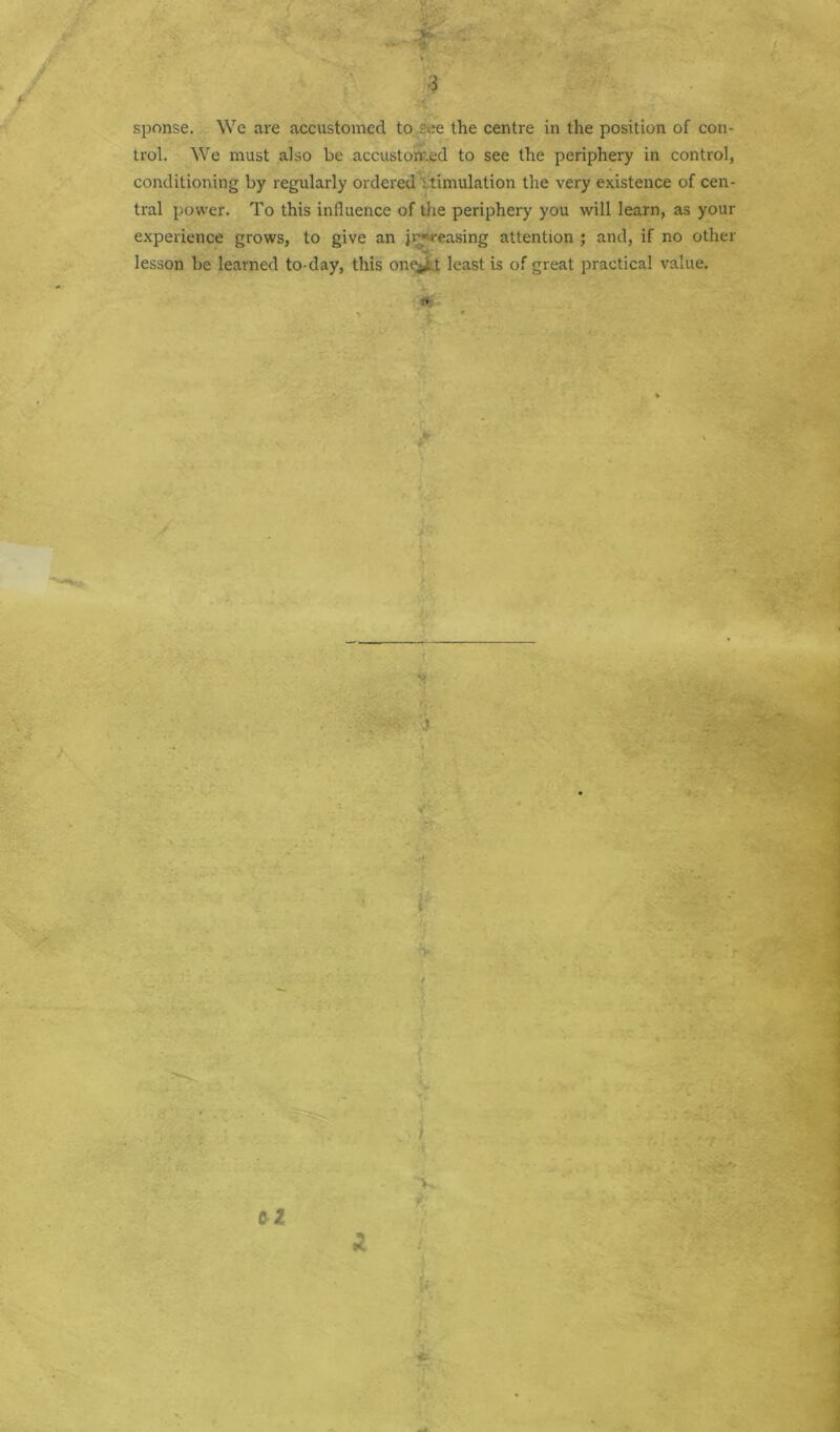 3 sponse. We are accustomed to see the centre in the position of con- trol. We must also be accustomed to see the periphery in control, conditioning by regularly ordered : timulation the very existence of cen- tral power. To this influence of the periphery you will learn, as your experience grows, to give an increasing attention ; and, if no other lesson be learned to-day, this one^t least is of great practical value.
