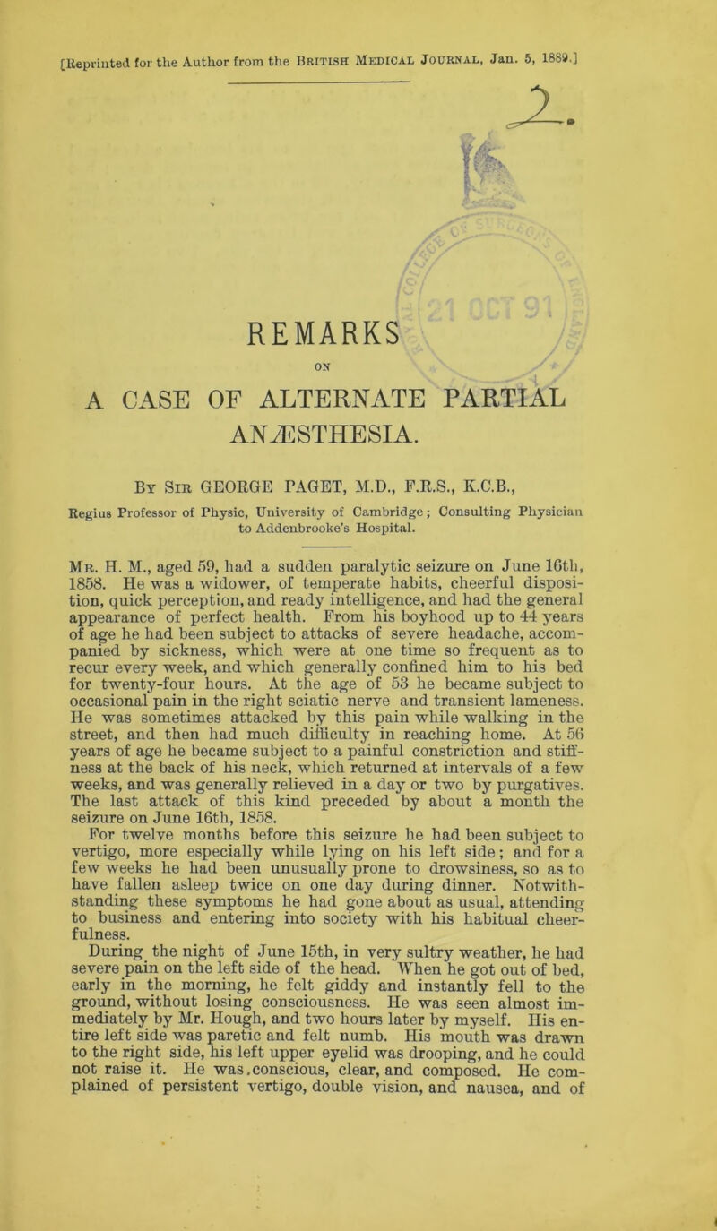 [liepriuted for the Author from the British Medical Journal, Jan. 5, 1889.] A CASE OF ALTERNATE PARTIAL ANESTHESIA. By Sir GEOEGE PAGET, M.D., P.R.S., K.C.B., Regius Professor of Physic, University of Cambridge; Consulting Physician to Addenbrooke’s Hospital. Mr. H. M., aged 59, had a sudden paralytic seizure on June 16th, 1858. He was a widower, of temperate habits, cheerful disposi- tion, quick perception, and ready intelligence, and had the general appearance of perfect health. Prom his boyhood up to 44 years of age he had been subject to attacks of severe headache, accom- panied by sickness, which were at one time so frequent as to recur every week, and which generally confined him to his bed for twenty-four hours. At the age of 53 he became subject to occasional pain in the right sciatic nerve and transient lameness. He was sometimes attacked by this pain while walking in the street, and then had much difficulty in reaching home. At 56 years of age he became subject to a painful constriction and stiff- ness at the back of his neck, which returned at intervals of a few weeks, and was generally relieved in a day or two by purgatives. The last attack of this kind preceded by about a month the seizure on June 16th, 1858. Por twelve months before this seizure he had been subject to vertigo, more especially while lying on his left side; and for a few weeks he had been unusually prone to drowsiness, so as to have fallen asleep twice on one day during dinner. Notwith- standing these symptoms he had gone about as usual, attending to business and entering into society with his habitual cheer- fulness. During the night of June 15th, in very sultry weather, he had severe pain on the left side of the head. When he got out of bed, early in the morning, he felt giddy and instantly fell to the ground, without losing consciousness. He was seen almost im- mediately by Mr. Hough, and two hours later by myself. His en- tire left side was paretic and felt numb. His mouth was drawn to the right side, his left upper eyelid was drooping, and he could not raise it. He was.conscious, clear, and composed. He com- plained of persistent vertigo, double vision, and nausea, and of REMARKS ON