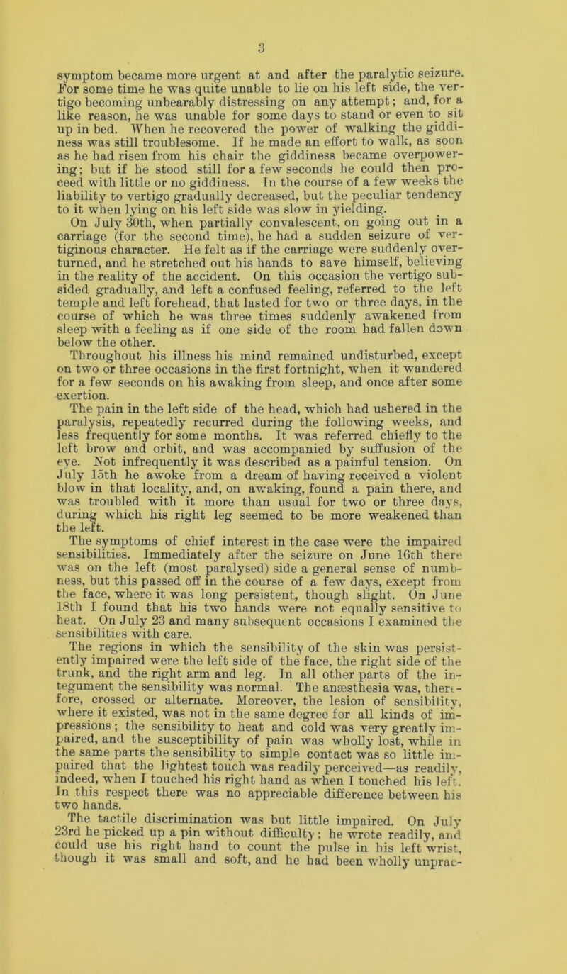 symptom became more urgent at and after the paralytic seizure. For some time he was quite unable to lie on his left side, the ver- tigo becoming unbearably distressing on any attempt; and, for a like reason, he was unable for some days to stand or even to sit up in bed. When he recovered the power of walking the giddi- ness was still troublesome. If he made an effort to walk, as soon as he had risen from his chair the giddiness became overpower- ing; but if he stood still for a few seconds he could then pro- ceed with little or no giddiness. In the course of a few weeks the liability to vertigo gradually decreased, but the peculiar tendency to it when lying on his left side was slow in yielding. On July 30th, when partially convalescent, on going out in a carriage (for the second time), he had a sudden seizure of ver- tiginous character. He felt as if the carriage were suddenly over- turned, and he stretched out his hands to save himself, believing in the reality of the accident. On this occasion the vertigo sub- sided gradually, and left a confused feeling, referred to the left temple and left forehead, that lasted for two or three days, in the course of which he was three times suddenly awakened from sleep with a feeling as if one side of the room had fallen down below the other. Throughout his illness his mind remained undisturbed, except on two or three occasions in the first fortnight, when it wandered for a few seconds on his awaking from sleep, and once after some exertion. The pain in the left side of the head, which had ushered in the paralysis, repeatedly recurred during the following weeks, and less frequently for some months. It was referred chiefly to the left brow and orbit, and was accompanied by suffusion of the eye. Not infrequently it was described as a painful tension. On July I5th he awoke from a dream of having received a violent blow in that locality, and, on awaking, found a pain there, and was troubled with it more than usual for two or three days, during which his right leg seemed to be more weakened than the left. The symptoms of chief interest in the case were the impaired sensibilities. Immediately after the seizure on June 16th there was on the left (most paralysed) side a general sense of numb- ness, but this passed off in the course of a few days, except from the face, where it was long persistent, though slight. On June 18th I found that his two hands were not equally sensitive tt> heat. On July 23 and many subsequent occasions I examined the sensibilities with care. The regions in which the sensibility of the skin was persi.st- ently impaired were the left side of the face, the right side of the trunk, and the right arm and leg. In all other parts of the in- tegument the sensibility was normal. The anaesthesia was, then- fore, crossed or alternate. Moreover, the lesion of sensibility, where it existed, was not in the same degree for all kinds of im- pressions ; the sensibility to heat and cold was very greatly im- paired, and the susceptibility of pain was wholly lost, while in the same parts the sensibility to simple contact was so little im- paired that the lightest touch was readily perceived—as readily, indeed, when I touched his right hand as when I touched his left. In this respect there was no appreciable difference between his two hands. The tactile discrimination was but little impaired. On July 23rd he picked up a pin without difficulty ; he wrote readily, and could use his right hand to count the pulse in his left wrist, though it was small and soft, and he had been wholly unprac-