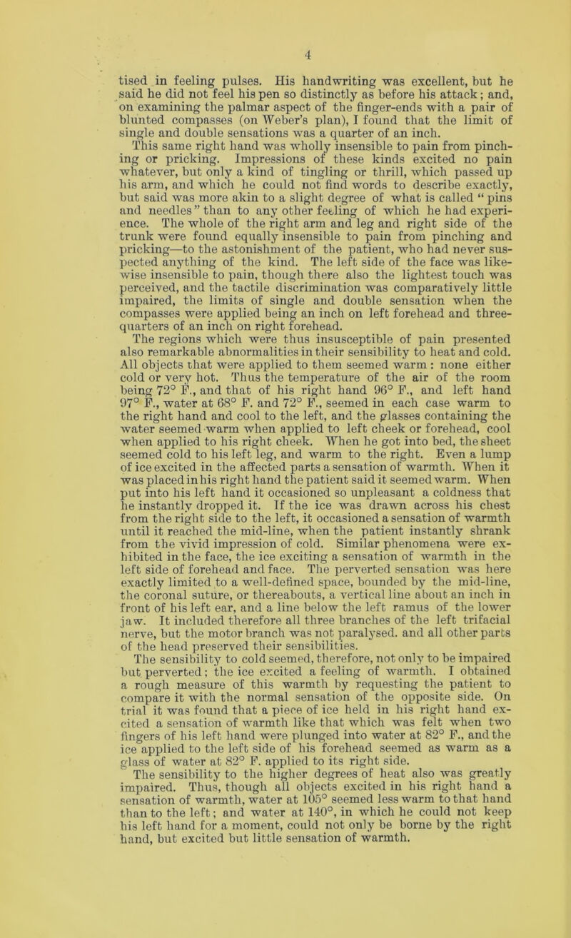 tised in feeling pulses. His handwriting was excellent, but he said he did not feel his pen so distinctly as before his attack; and, on examining the palmar aspect of the finger-ends with a pair of blunted compasses (on Weber’s plan), I found that the limit of single and double sensations was a quarter of an inch. This same right hand was wholly insensible to pain from pinch- ing or pricking. Impressions of these kinds excited no pain whatever, but only a kind of tingling or thrill, which passed up his arm, and which he could not find words to describe exactly, but said was more akin to a slight degree of what is called “ pins and needles ” than to any other feeling of which he had experi- ence. The whole of the right arm and leg and right side of the trunk were found equally insensible to pain from pinching and pricking—to the astonishment of the patient, who had never sus- pected anything of the kind. The left side of the face was like- wise insensible to pain, though there also the lightest touch was perceived, and the tactile discrimination was comparatively little impaired, the limits of single and double sensation when the compasses were applied being an inch on left forehead and three- quarters of an inch on right forehead. The regions which were thus insusceptible of pain presented also remarkable abnormalities in their sensibility to heat and cold. All objects chat were applied to them seemed warm : none either cold or very hot. Thus the temperature of the air of the room being 72° F., and that of his right hand 96° F., and left hand 97° F., water at 68° F. and 72° F., seemed in each case warm to the right hand and cool to the left, and the glasses containing the water seemed warm when applied to left cheek or forehead, cool when applied to his right cheek. When he got into bed, the sheet seemed cold to his left leg, and warm to the right. Even a lump of ice excited in the affected parts a sensation of warmth. When it was placed in his right hand the patient said it seemed warm. When put into his left hand it occasioned so unpleasant a coldness that he instantly dropped it. If the ice was drawn across his chest from the right side to the left, it occasioned a sensation of warmth until it reached the mid-line, when the patient instantly shrank from the vivid impression of cold. Similar phenomena were ex- hibited in the face, the ice exciting a sensation of warmth in the left side of forehead and face. The perverted sensation was here exactly limited to a well-defined space, bounded by the mid-line, the coronal suture, or thereabouts, a vertical line about an inch in front of his left ear, and a line below the left ramus of the lower jaw. It included therefore all three branches of the left trifacial nerve, but the motor branch was not paralysed, and all other parts of the head preserved their sensibilities. The sensibility to cold seemed, therefore, not only to be impaired but perverted; the ice excited a feeling of warmth. I obtained a rough measure of this warmth by requesting the patient to compare it with the normal sensation of the opposite side. On trial it was found that a piece of ice held in his right hand ex- cited a sensation of warmth like that which was felt when two fingers of his left hand were plunged into water at 82° F., and the ice applied to the left side of his forehead seemed as warm as a glass of water at 82° F. applied to its right side. The sensibility to the higher degrees of heat also was greatly impaired. Thus, though all objects excited in his right hand a sensation of warmth, water at 10.5° seemed less warm to that hand than to the left; and water at 140°, in which he could not keep his left hand for a moment, could not only be borne by the right hand, but excited but little sensation of warmth.