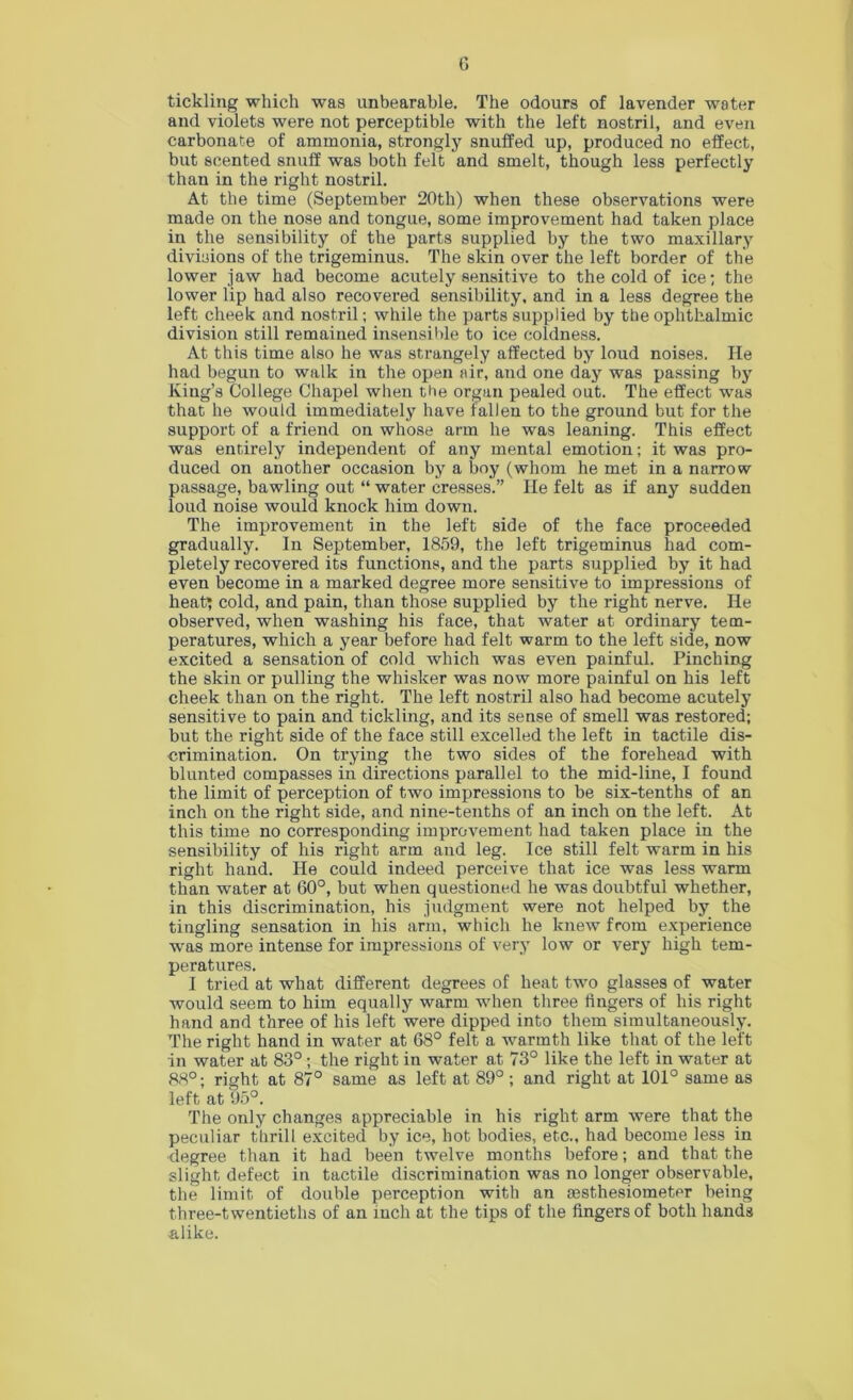 G tickling which was unbearable. The odours of lavender water and violets were not perceptible with the left nostril, and even carbonate of ammonia, strongly snuffed up, produced no effect, but scented snuff was both felt and smelt, though less perfectly than in the right nostril. At the time (September 20th) when these observations were made on the nose and tongue, some improvement had taken place in the sensibility of the parts supplied by the two maxillary divisions of the trigeminus. The skin over the left border of the lower jaw had become acutely sensitive to the cold of ice; the lower lip had also recovered sensibility, and in a less degree the left cheek and nostril; while the parts supplied by the ophthalmic division still remained insensilde to ice coldness. At this time also he was strangely affected by loud noises. He had begun to walk in the open air, and one day was passing by King’s College Chapel when the organ pealed out. The effect was that he would immediately have fallen to the ground but for the support of a friend on whose arm he was leaning. This effect was entirely independent of any mental emotion; it was pro- duced on another occasion by a boy (whom he met in a narrow passage, bawling out “ water cresses.” He felt as if any sudden loud noise would knock him down. The improvement in the left side of the face proceeded gradually. In September, 1859, the left trigeminus had com- pletely recovered its functions, and the parts supplied by it had even become in a marked degree more sensitive to impressions of heat; cold, and pain, than those supplied by the right nerve. He observed, when washing his face, that water at ordinary tem- peratures, which a year before had felt warm to the left side, now excited a sensation of cold which was even painful. Pinching the skin or pulling the whisker was now more painful on his left cheek than on the right. The left nostril also had become acutely sensitive to pain and tickling, and its sense of smell was restored; but the right side of the face still excelled the left in tactile dis- crimination. On trying the two sides of the forehead with blunted compasses in directions parallel to the mid-line, I found the limit of perception of two impressions to be six-tenths of an inch on the right side, and nine-tenths of an inch on the left. At this time no corresponding improvement had taken place in the sensibility of his right arm and leg. Ice still felt warm in his right hand. He could indeed perceive that ice was less warm than water at 60°, but when questioned he was doubtful whether, in this discrimination, his judgment were not helped by the tingling sensation in his arm, which he knew from experience w'as more intense for impressions of very low or very high tem- peratures. I tried at what different degrees of heat two glasses of water would seem to him equally warm when three fingers of his right hand and three of his left were dipped into them simultaneously. The right hand in water at 68° felt a warmth like that of the left in water at 83° ; the right in water at 73° like the left in water at 88°; right at 87° same as left at 89°; and right at 101° same as left at 95°. The only changes appreciable in his right arm were that the peculiar thrill excited by ice, hot bodies, etc., had become less in degree than it had been twelve months before; and that the slight defect in tactile discrimination was no longer observable, the limit of double perception with an aesthesiometer being three-twentieths of an inch at the tips of the fingers of both hands alike.