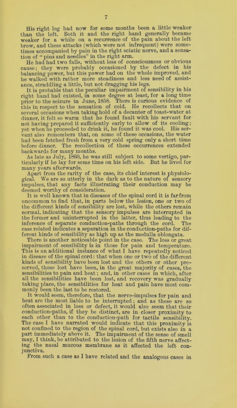 His right leg had now for some months been a little weaker than the left. Both it and the right hand generally became weaker for a while on a recurrence of the pain about the left brow, and these attacks (which were not infrequent) were some- times accompanied by pain in the right sciatic nerve, and a sensa- tion of “ pins and needles” in the right arm. He had had two falls, without loss of consciousness or obvious cause; they were probably occasioned by the defect in his balancing power, but this power had on the whole improved, and he walked with rather more steadiness and less need of assist- ance, straddling a little, but not dragging his legs. It is probable that the peculiar impairment of sensibility in his right hand had existed, in some degree at least, for a long time prior to the seizure in June, 1858. There is curious evidence of this in respect to the sensation of cold. He recollects that on several occasions when taking hold of a decanter of toast-water at dinner, it felt so warm that he found fault with his serv'ant for not having prepared it sufficiently early to allow of its cooling; yet when he proceeded to drink it, he found it was cool. His ser- vant also remembers that, on some of these occasions, the water had been fetched fresh from a very cold spring only a short time before dinner. The recollection of these occurrences extended backwards for many months. As late as July, 1860, he was still subject to some vertigo, par- ticularly if he lay for some time on his left side. But he lived for many years afterwards. Apart from the rarity of the case, its chief interest is physiolo- gical. We are so utterly in the dark as to the nature of sensory impulses, that any facts illustrating their conduction may be deemed worthy of consideration. It is well known that in diseases of the spinal cord it is far from uncommon to find that, in parts below the lesion, one or two of the different kinds of sensibility are lost, while the others remain normal, indicating that the sensory impulses are interrupted in the former and uninterrupted in the latter, thus leading to the inference of separate conduction-paths through the cord. The case related indicates a separation in the conduction-paths for dif- ferent kinds of sensibility as high up as the medulla oblongata. There is another noticeable point in the case. The loss or great impairment of sensibility is in those for pain and temperature. This is an additional instance of what I have repeatedly noticed in disease of the spinal cord: that when one or two of the different kinds of sensibility have been lost and the others or other pre- served, those lost have been, in the great majority of cases, the sensibilities to pain and heat; and, in other cases in which, after all the sensibilities have been lost, and recovery was gradually taking place, the sensibilities for heat and pain have most com- monly been the last to be restored. It would seem, therefore, that the nerve-impulses for pain and heat are the most liable to be interrupted; and as these are so often associated in loss or defect, it would also seem that their conduction-paths, if they be distinct, are in closer proximity to each other than to the conduction-path for tactile sensibility. The case I have narrated would indicate that this proximity is not confined to the region of the spinal cord, but exists also in a part immediately above it. The impairment of the sense of smell may, I think, be attributed to the lesion of the fifth nerve affect- ing the nasal mucous membrane as it affected the left con- junctiva. From such a case as I have related and the analogous cases in